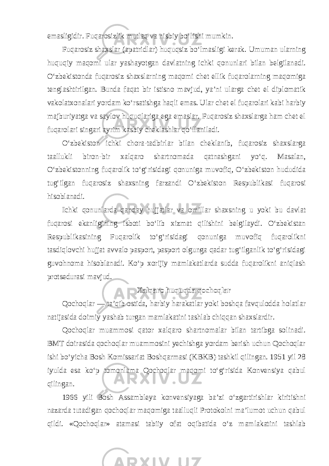 emasligidir. Fuqarosizlik mutlaq va nisbiy bo‘lishi mumkin. Fuqarosiz shaxslar (apatridlar) huquqsiz bo‘lmasligi kerak. Umuman ularning huquqiy maqomi ular yashayotgan davlatning ichki qonunlari bilan belgilanadi. O‘zbekistonda fuqarosiz shaxslarning maqomi chet ellik fuqarolarning maqomiga tenglashtirilgan. Bunda faqat bir istisno mavjud, ya’ni ularga chet el diplomatik vakolatxonalari yordam ko‘rsatishga haqli emas. Ular chet el fuqarolari kabi harbiy majburiyatga va saylov huquqlariga ega emaslar. Fuqarosiz shaxslarga ham chet el fuqarolari singari ayrim kasbiy cheklashlar qo‘llaniladi. O‘zbekiston ichki chora-tadbirlar bilan cheklanib, fuqarosiz shaxslarga taallukli biron-bir xalqaro shartnomada qatnashgani yo‘q. Masalan, O‘zbekistonning fuqarolik to‘g‘risidagi qonuniga muvofiq, O‘zbekiston hududida tug‘ilgan fuqarosiz shaxsning farzandi O‘zbekiston Respublikasi fuqarosi hisoblanadi. Ichki qonunlarda qanday hujjatlar va omillar shaxsning u yoki bu davlat fuqarosi ekanligining isboti bo‘lib xizmat qilishini belgilaydi. O‘zbekistan Respublikasining Fuqarolik to‘g‘risidagi qonuniga muvofiq fuqarolikni tasdiqlovchi hujjat avvalo pasport, pasport olgunga qadar tug‘ilganlik to‘g‘risidagi guvohnoma hisoblanadi. Ko‘p xorijiy mamlakatlarda sudda fuqarolikni aniqlash protsedurasi mavjud. Xalqaro huquqda qochoqlar Qochoqlar — ta’qib ostida, harbiy harakatlar yoki boshqa favqulodda holatlar natijasida doimiy yashab turgan mamlakatini tashlab chiqqan shaxslardir. Qochoqlar muammosi qator xalqaro shartnomalar bilan tartibga solinadi. BMT doirasida qochoqlar muammosini yechishga yordam berish uchun Qochoqlar ishi bo‘yicha Bosh Komissariat Boshqarmasi (KBKB) tashkil qilingan. 1951 yil 28 iyulda esa ko‘p tomonlama Qochoqlar maqomi to‘g‘risida Konvensiya qabul qilingan. 1966 yili Bosh Assambleya konvensiyaga ba’zi o‘zgartirishlar kiritishni nazarda tutadigan qochoqlar maqomiga taalluqli Protokolni ma’lumot uchun qabul qildi. «Qochoqlar» atamasi tabiiy ofat oqibatida o‘z mamlakatini tashlab 