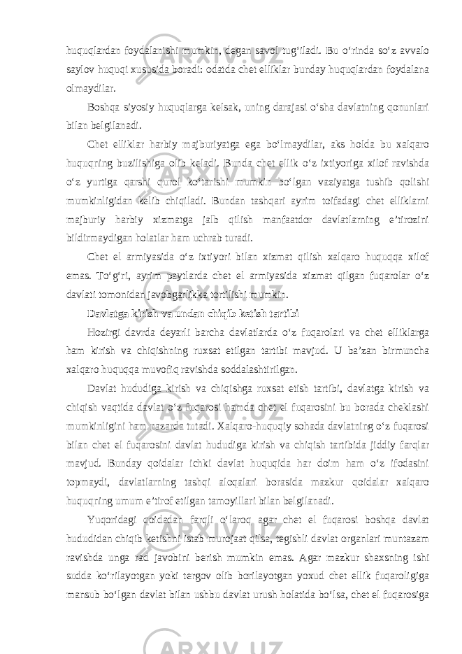 huquqlardan foydalanishi mumkin, degan savol tug‘iladi. Bu o‘rinda so‘z avvalo saylov huquqi xususida boradi: odatda chet elliklar bunday huquqlardan foydalana olmaydilar. Boshqa siyosiy huquqlarga kelsak, uning darajasi o‘sha davlatning qonunlari bilan belgilanadi. Chet elliklar harbiy majburiyatga ega bo‘lmaydilar, aks holda bu xalqaro huquqning buzilishiga olib keladi. Bunda chet ellik o‘z ixtiyoriga xilof ravishda o‘z yurtiga qarshi qurol ko‘tarishi mumkin bo‘lgan vaziyatga tushib qolishi mumkinligidan kelib chiqiladi. Bundan tashqari ayrim toifadagi chet elliklarni majburiy harbiy xizmatga jalb qilish manfaatdor davlatlarning e’tirozini bildirmaydigan holatlar ham uchrab turadi. Chet el armiyasida o‘z ixtiyori bilan xizmat qilish xalqaro huquqqa xilof emas. To‘g‘ri, ayrim paytlarda chet el armiyasida xizmat qilgan fuqarolar o‘z davlati tomonidan javobgarlikka tortilishi mumkin. Davlatga kirish va undan chiqib ketish tartibi Hozirgi davrda deyarli barcha davlatlarda o‘z fuqarolari va chet elliklarga ham kirish va chiqishning ruxsat etilgan tartibi mavjud. U ba’zan birmuncha xalqaro huquqqa muvofiq ravishda soddalashtirilgan. Davlat hududiga kirish va chiqishga ruxsat etish tartibi, davlatga kirish va chiqish vaqtida davlat o‘z fuqarosi hamda chet el fuqarosini bu borada cheklashi mumkinligini ham nazarda tutadi. Xalqaro-huquqiy sohada davlatning o‘z fuqarosi bilan chet el fuqarosini davlat hududiga kirish va chiqish tartibida jiddiy farqlar mavjud. Bunday qoidalar ichki davlat huquqida har doim ham o‘z ifodasini topmaydi, davlatlarning tashqi aloqalari borasida mazkur qoidalar xalqaro huquqning umum e’tirof etilgan tamoyillari bilan belgilanadi. Yuqoridagi qoidadan farqli o‘laroq agar chet el fuqarosi boshqa davlat hududidan chiqib ketishni istab murojaat qilsa, tegishli davlat organlari muntazam ravishda unga rad javobini berish mumkin emas. Agar mazkur shaxsning ishi sudda ko‘rilayotgan yoki tergov olib borilayotgan yoxud chet ellik fuqaroligiga mansub bo‘lgan davlat bilan ushbu davlat urush holatida bo‘lsa, chet el fuqarosiga 