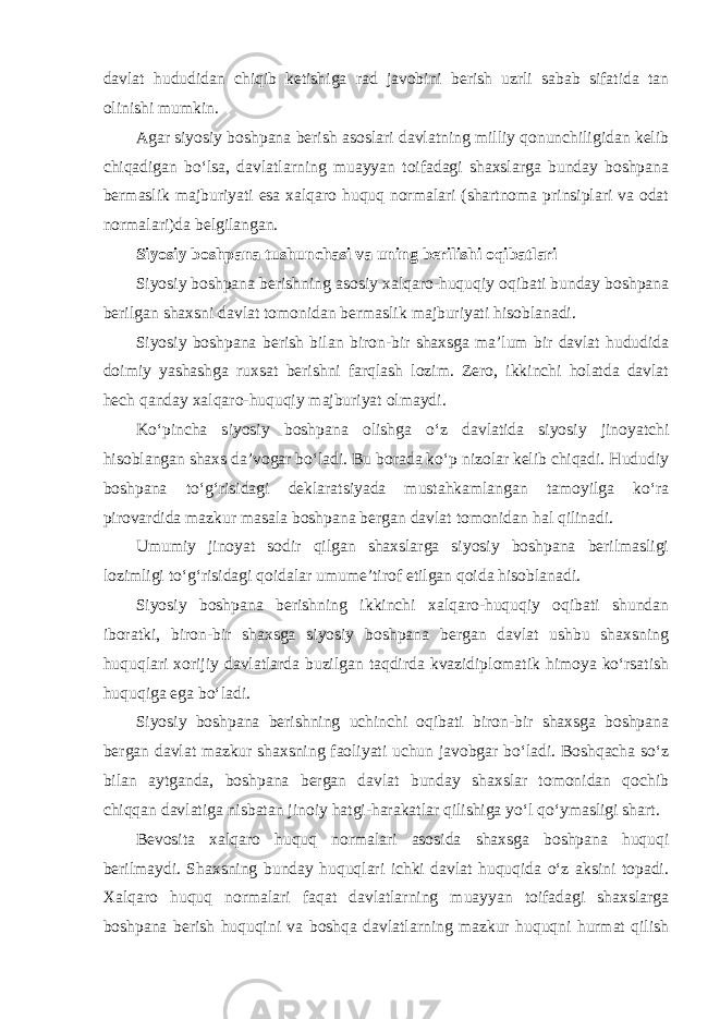 davlat hududidan chiqib ketishiga rad javobini berish uzrli sabab sifatida tan olinishi mumkin. Agar siyosiy boshpana berish asoslari davlatning milliy qonunchiligidan kelib chiqadigan bo‘lsa, davlatlarning muayyan toifadagi shaxslarga bunday boshpana bermaslik majburiyati esa xalqaro huquq normalari (shartnoma prinsiplari va odat normalari)da belgilangan. Siyosiy boshpana tushunchasi va uning berilishi oqibatlari Siyosiy boshpana berishning asosiy xalqaro-huquqiy oqibati bunday boshpana berilgan shaxsni davlat tomonidan bermaslik majburiyati hisoblanadi. Siyosiy boshpana berish bilan biron-bir shaxsga ma’lum bir davlat hududida doimiy yashashga ruxsat berishni farqlash lozim. Zero, ikkinchi holatda davlat hech qanday xalqaro-huquqiy majburiyat olmaydi. Ko‘pincha siyosiy boshpana olishga o‘z davlatida siyosiy jinoyatchi hisoblangan shaxs da’vogar bo‘ladi. Bu borada ko‘p nizolar kelib chiqadi. Hududiy boshpana to‘g‘risidagi deklaratsiyada mustahkamlangan tamoyilga ko‘ra pirovardida mazkur masala boshpana bergan davlat tomonidan hal qilinadi. Umumiy jinoyat sodir qilgan shaxslarga siyosiy boshpana berilmasligi lozimligi to‘g‘risidagi qoidalar umume’tirof etilgan qoida hisoblanadi. Siyosiy boshpana berishning ikkinchi xalqaro-huquqiy oqibati shundan iboratki, biron-bir shaxsga siyosiy boshpana bergan davlat ushbu shaxsning huquqlari xorijiy davlatlarda buzilgan taqdirda kvazidiplomatik himoya ko‘rsatish huquqiga ega bo‘ladi. Siyosiy boshpana berishning uchinchi oqibati biron-bir shaxsga boshpana bergan davlat mazkur shaxsning faoliyati uchun javobgar bo‘ladi. Boshqacha so‘z bilan aytganda, boshpana bergan davlat bunday shaxslar tomonidan qochib chiqqan davlatiga nisbatan jinoiy hatgi-harakatlar qilishiga yo‘l qo‘ymasligi shart. Bevosita xalqaro huquq normalari asosida shaxsga boshpana huquqi berilmaydi. Shaxsning bunday huquqlari ichki davlat huquqida o‘z aksini topadi. Xalqaro huquq normalari faqat davlatlarning muayyan toifadagi shaxslarga boshpana berish huquqini va boshqa davlatlarning mazkur huquqni hurmat qilish 