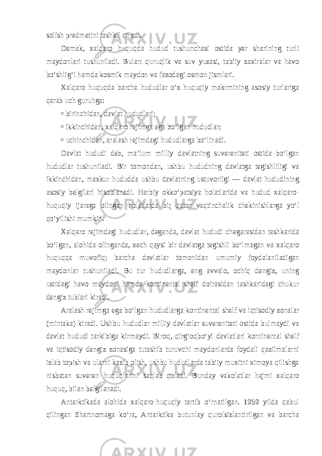 solish predmetini tashkil qiladi. Demak, xalqaro huquqda hudud tushunchasi ostida yer sharining turli maydonlari tushuniladi. Bular: quruqlik va suv yuzasi, tabiiy zaxiralar va havo bo‘shlig‘i hamda kosmik maydon va fazodagi osmon jismlari. Xalqaro huquqda barcha hududlar o‘z huquqiy makrmining asosiy turlariga qarab uch guruhga:  birinchidan, davlat hududlari;  ikkinchidan, xalqaro rejimga ega bo‘lgan hududlar;  uchinchidan, aralash rejimdagi hududlarga bo‘linadi. Davlat hududi deb, ma’lum milliy davlatning suvereniteti ostida bo‘lgan hududlar tushuniladi. Bir tomondan, ushbu hududning davlatga tegishliligi va ikkinchidan, mazkur hududda ushbu davlatning ustuvorligi — davlat hududining asosiy belgilari hisoblanadi. Harbiy okko‘patsiya holatlarida va hudud xalqaro- huquqiy ijaraga olingan holatlarda bir qator vaqtinchalik chekinishlarga yo‘l qo‘yilishi mumkin. Xalqaro rejimdagi hududlar, deganda, davlat hududi chegarasidan tashkarida bo‘lgan, alohida olinganda, xech qaysi bir davlatga tegishli bo‘lmagan va xalqaro huquqqa muvofiq; barcha davlatlar tomonidan umumiy foydalaniladigan maydonlar tushuniladi. Bu tur hududlarga, eng avvalo, ochiq dengiz, uning ustidagi havo maydoni hamda kontinental shelf doirasidan tashkaridagi chukur dengiz tublari kiradi. Aralash rejimga ega bo‘lgan hududlarga kontinental shelf va iqtisodiy zonalar (mintaka) kiradi. Ushbu hududlar milliy davlatlar suvereniteti ostida bulmaydi va davlat hududi tarkibiga kirmaydi. Biroq, qirg‘oqbo‘yi davlatlari kontinental shelf va iqtisodiy dengiz zonasiga tutashib turuvchi maydonlarda foydali qazilmalarni izlab topish va ularni kazib olish, ushbu hududlarda tabiiy muxitni ximoya qilishga nisbatan suveren huquqlarini saqlab qoladi. Bunday vakolatlar hajmi xalqaro huquq, bilan belgilanadi. Antarktikada alohida xalqaro-huquqiy tartib o‘rnatilgan. 1959 yilda qabul qilingan Shartnomaga ko‘ra, Antarktika butunlay qurolsizlantirilgan va barcha 