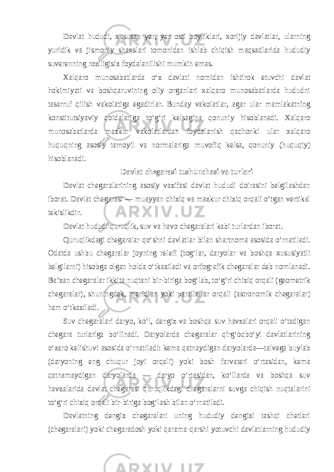 Davlat hududi, xususan yer, yer osti boyliklari, xorijiy davlatlar, ularning yuridik va jismoniy shaxslari tomonidan ishlab chiqish maqsadlarida hududiy suverenning roziligisiz foydalanilishi mumkin emas. Xalqaro munosabatlarda o‘z davlati nomidan ishtirok etuvchi davlat hokimiyati va boshqaruvining oliy organlari xalqaro munosabatlarda hududni tasarruf qilish vakolatiga egadirlar. Bunday vakolatlar, agar ular mamlakatning konstitutsiyaviy qoidalariga to‘g‘ri kelsagina qonuniy hisoblanadi. Xalqaro munosabatlarda mazkur vakolatlardan foydalanish qachonki ular xalqaro huquqning asosiy tamoyil va normalariga muvofiq kelsa, qonuniy (huquqiy) hisoblanadi. Davlat chegarasi tushunchasi va turlari Davlat chegaralarining asosiy vazifasi davlat hududi doirasini belgilashdan iborat. Davlat chegarasi — muayyan chiziq va mazkur chiziq orqali o‘tgan vertikal tekislikdir. Davlat hududi quruqlik, suv va havo chegaralari kabi turlardan iborat. Quruqlikdagi chegaralar qo‘shni davlatlar bilan shartnoma asosida o‘rnatiladi. Odatda ushbu chegaralar joyning relefi (tog‘lar, daryolar va boshqa xususiyatli belgilarni) hisobga olgan holda o‘tkaziladi va orfografik chegaralar deb nomlanadi. Ba’zan chegaralar ikkita nuqtani bir-biriga bog‘lab, to‘g‘ri chiziq orqali (geometrik chegaralar), shuningdek, meridian yoki parallellar orqali (astronomik chegaralar) ham o‘tkaziladi. Suv chegaralari daryo, ko‘l, dengiz va boshqa suv havzalari orqali o‘tadigan chegara turlariga bo‘linadi. Daryolarda chegaralar qirg‘oqbo‘yi davlatlarining o‘zaro kelishuvi asosida o‘rnatiladi: kema qatnaydigan daryolarda—talvega buylab (daryoning eng chuqur joyi orqali) yoki bosh farvateri o‘rtasidan, kema qatnamaydigan daryolarda — daryo o‘rtasidan, ko‘llarda va boshqa suv havzalarida davlat chegarasi quruqlikdagi chegaralarni suvga chiqish nuqtalarini to‘g‘ri chiziq orqali bir-biriga bog‘lash bilan o‘rnatiladi. Davlatning dengiz chegaralari uning hududiy dengizi tashqi chetlari (chegaralari) yoki chegaradosh yoki qarama-qarshi yotuvchi davlatlarning hududiy 