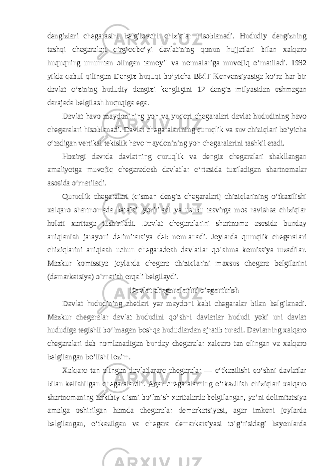 dengizlari chegarasini belgilovchi chiziqlar hisoblanadi. Hududiy dengizning tashqi chegaralari qirg‘oqbo‘yi davlatining qonun hujjatlari bilan xalqaro huquqning umumtan olingan tamoyil va normalariga muvofiq o‘rnatiladi. 1982 yilda qabul qilingan Dengiz huquqi bo‘yicha BMT Konvensiyasiga ko‘ra har bir davlat o‘zining hududiy dengizi kengligini 12 dengiz milyasidan oshmagan darajada belgilash huquqiga ega. Davlat havo maydonining yon va yuqori chegaralari davlat hududining havo chegaralari hisoblanadi. Davlat chegaralarining quruqlik va suv chiziqlari bo‘yicha o‘tadigan vertikal tekislik havo maydonining yon chegaralarini tashkil etadi. Hozirgi davrda davlatning quruqlik va dengiz chegaralari shakllangan amaliyotga muvofiq chegaradosh davlatlar o‘rtasida tuziladigan shartnomalar asosida o‘rnatiladi. Quruqlik chegaralari (qisman dengiz chegaralari) chiziqlarining o‘tkazilishi xalqaro shartnomada batafsil yoritiladi va ushbu tasvirga mos ravishsa chiziqlar holati xaritaga tushiriladi. Davlat chegaralarini shartnoma asosida bunday aniqlanish jarayoni delimitatsiya deb nomlanadi. Joylarda quruqlik chegaralari chiziqlarini aniqlash uchun chegaradosh davlatlar qo‘shma komissiya tuzadilar. Mazkur komissiya joylarda chegara chiziqlarini maxsus chegara belgilarini (demarkatsiya) o‘rnatish orqali belgilaydi. Davlat chegaralarini o‘zgartirish Davlat hududining chetlari yer maydoni kabi chegaralar bilan belgilanadi. Mazkur chegaralar davlat hududini qo‘shni davlatlar hududi yoki uni davlat hududiga tegishli bo‘lmagan boshqa hududlardan ajratib turadi. Davlatning xalqaro chegaralari deb nomlanadigan bunday chegaralar xalqaro tan olingan va xalqaro belgilangan bo‘lishi lozim. Xalqaro tan olingan davlatlararo chegaralar — o‘tkazilishi qo‘shni davlatlar bilan kelishilgan chegaralardir. Agar chegaralarning o‘tkazilish chiziqlari xalqaro shartnomaning tarkibiy qismi bo‘lmish xaritalarda belgilangan, ya’ni delimitatsiya amalga oshirilgan hamda chegaralar demarkatsiyasi, agar imkoni joylarda belgilangan, o‘tkazilgan va chegara demarkatsiyasi to‘g‘risidagi bayonlarda 