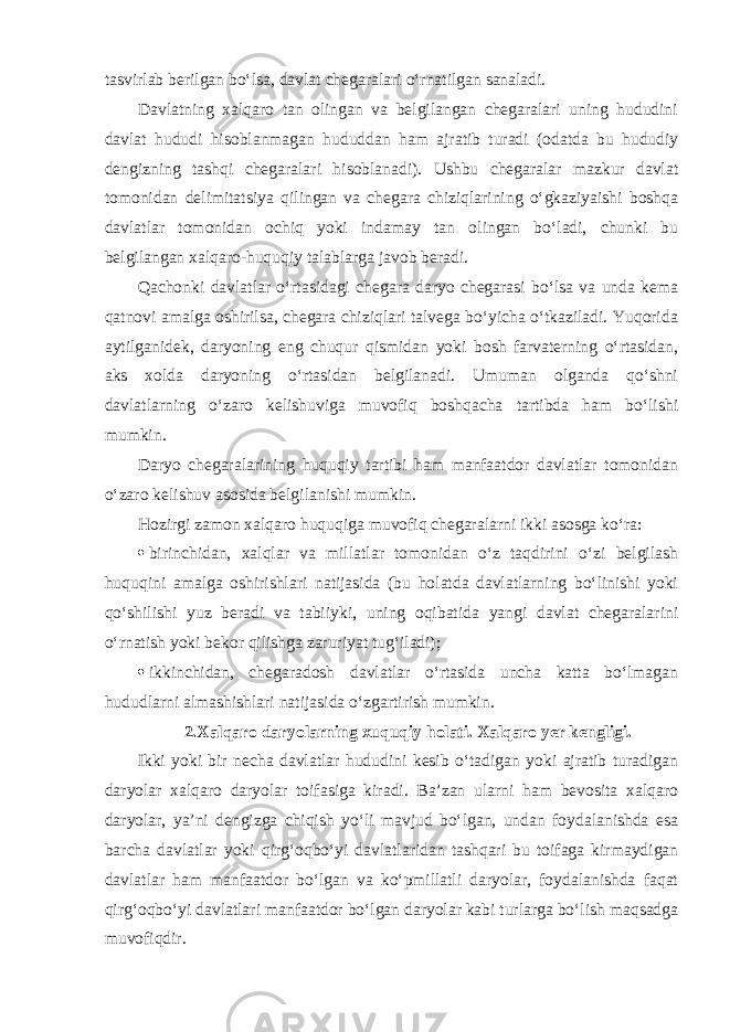 tasvirlab berilgan bo‘lsa, davlat chegaralari o‘rnatilgan sanaladi. Davlatning xalqaro tan olingan va belgilangan chegaralari uning hududini davlat hududi hisoblanmagan hududdan ham ajratib turadi (odatda bu hududiy dengizning tashqi chegaralari hisoblanadi). Ushbu chegaralar mazkur davlat tomonidan delimitatsiya qilingan va chegara chiziqlarining o‘gkaziyaishi boshqa davlatlar tomonidan ochiq yoki indamay tan olingan bo‘ladi, chunki bu belgilangan xalqaro-huquqiy talablarga javob beradi. Qachonki davlatlar o‘rtasidagi chegara daryo chegarasi bo‘lsa va unda kema qatnovi amalga oshirilsa, chegara chiziqlari talvega bo‘yicha o‘tkaziladi. Yuqorida aytilganidek, daryoning eng chuqur qismidan yoki bosh farvaterning o‘rtasidan, aks xolda daryoning o‘rtasidan belgilanadi. Umuman olganda qo‘shni davlatlarning o‘zaro kelishuviga muvofiq boshqacha tartibda ham bo‘lishi mumkin. Daryo chegaralarining huquqiy tartibi ham manfaatdor davlatlar tomonidan o‘zaro kelishuv asosida belgilanishi mumkin. Hozirgi zamon xalqaro huquqiga muvofiq chegaralarni ikki asosga ko‘ra:  birinchidan, xalqlar va millatlar tomonidan o‘z taqdirini o‘zi belgilash huquqini amalga oshirishlari natijasida (bu holatda davlatlarning bo‘linishi yoki qo‘shilishi yuz beradi va tabiiyki, uning oqibatida yangi davlat chegaralarini o‘rnatish yoki bekor qilishga zaruriyat tug‘iladi);  ikkinchidan, chegaradosh davlatlar o‘rtasida uncha katta bo‘lmagan hududlarni almashishlari natijasida o‘zgartirish mumkin. 2.Xalqaro daryolarning xuquqiy holati. Xalqaro yer kengligi. Ikki yoki bir necha davlatlar hududini kesib o‘tadigan yoki ajratib turadigan daryolar xalqaro daryolar toifasiga kiradi. Ba’zan ularni ham bevosita xalqaro daryolar, ya’ni dengizga chiqish yo‘li mavjud bo‘lgan, undan foydalanishda esa barcha davlatlar yoki qirg‘oqbo‘yi davlatlaridan tashqari bu toifaga kirmaydigan davlatlar ham manfaatdor bo‘lgan va ko‘pmillatli daryolar, foydalanishda faqat qirg‘oqbo‘yi davlatlari manfaatdor bo‘lgan daryolar kabi turlarga bo‘lish maqsadga muvofiqdir. 