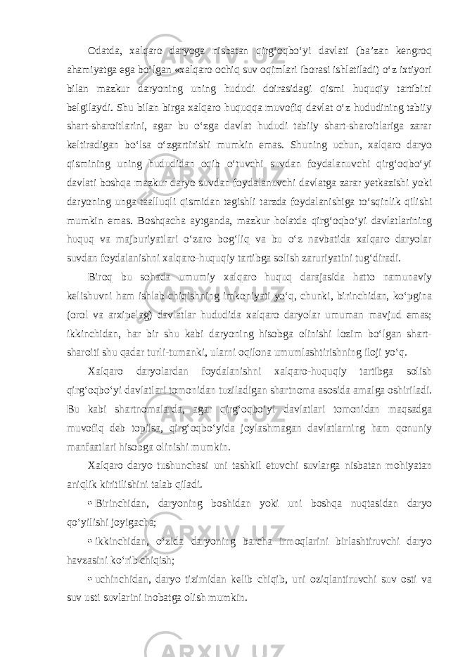 Odatda, xalqaro daryoga nisbatan qirg‘oqbo‘yi davlati (ba’zan kengroq ahamiyatga ega bo‘lgan «xalqaro ochiq suv oqimlari iborasi ishlatiladi) o‘z ixtiyori bilan mazkur daryoning uning hududi doirasidagi qismi huquqiy tartibini belgilaydi. Shu bilan birga xalqaro huquqqa muvofiq davlat o‘z hududining tabiiy shart-sharoitlarini, agar bu o‘zga davlat hududi tabiiy shart-sharoitlariga zarar keltiradigan bo‘lsa o‘zgartirishi mumkin emas. Shuning uchun, xalqaro daryo qismining uning hududidan oqib o‘tuvchi suvdan foydalanuvchi qirg‘oqbo‘yi davlati boshqa mazkur daryo suvdan foydalanuvchi davlatga zarar yetkazishi yoki daryoning unga taalluqli qismidan tegishli tarzda foydalanishiga to‘sqinlik qilishi mumkin emas. Boshqacha aytganda, mazkur holatda qirg‘oqbo‘yi davlatlarining huquq va majburiyatlari o‘zaro bog‘liq va bu o‘z navbatida xalqaro daryolar suvdan foydalanishni xalqaro-huquqiy tartibga solish zaruriyatini tug‘diradi. Biroq bu sohada umumiy xalqaro huquq darajasida hatto namunaviy kelishuvni ham ishlab chiqishning imkoniyati yo‘q, chunki, birinchidan, ko‘pgina (orol va arxipelag) davlatlar hududida xalqaro daryolar umuman mavjud emas; ikkinchidan, har bir shu kabi daryoning hisobga olinishi lozim bo‘lgan shart- sharoiti shu qadar turli-tumanki, ularni oqilona umumlashtirishning iloji yo‘q. Xalqaro daryolardan foydalanishni xalqaro-huquqiy tartibga solish qirg‘oqbo‘yi davlatlari tomonidan tuziladigan shartnoma asosida amalga oshiriladi. Bu kabi shartnomalarda, agar qirg‘oqbo‘yi davlatlari tomonidan maqsadga muvofiq deb topilsa, qirg‘oqbo‘yida joylashmagan davlatlarning ham qonuniy manfaatlari hisobga olinishi mumkin. Xalqaro daryo tushunchasi uni tashkil etuvchi suvlarga nisbatan mohiyatan aniqlik kiritilishini talab qiladi.  Birinchidan, daryoning boshidan yoki uni boshqa nuqtasidan daryo qo‘yilishi joyigacha;  ikkinchidan, o‘zida daryoning barcha irmoqlarini birlashtiruvchi daryo havzasini ko‘rib chiqish;  uchinchidan, daryo tizimidan kelib chiqib, uni oziqlantiruvchi suv osti va suv usti suvlarini inobatga olish mumkin. 