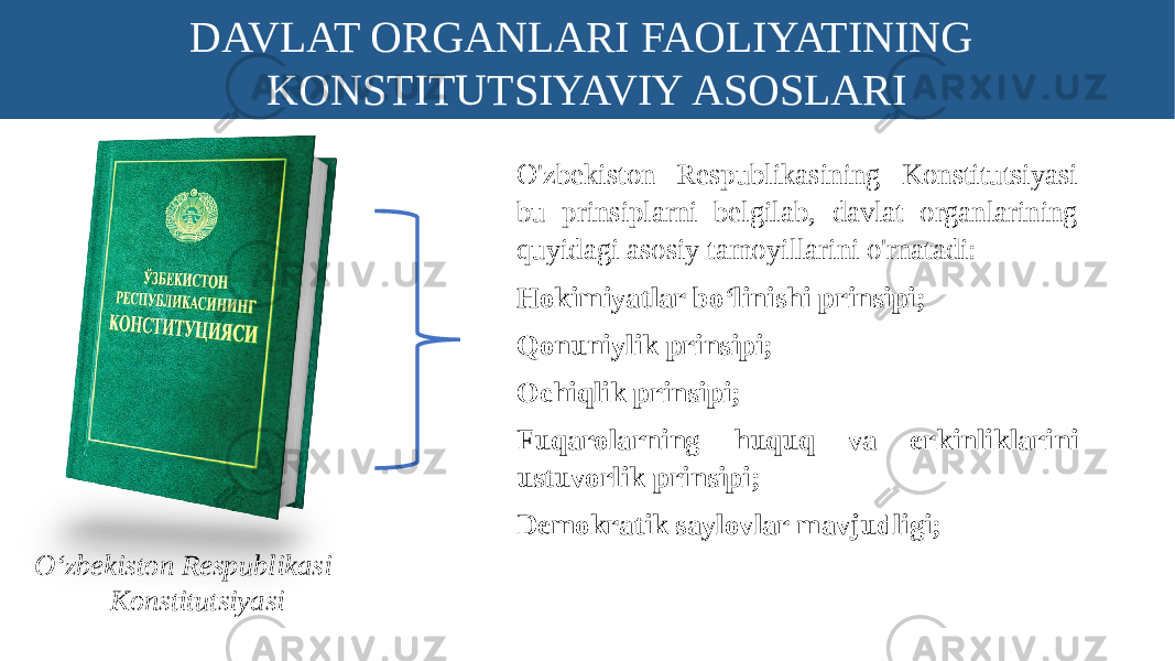 DAVLAT ORGANLARI FAOLIYATINING KONSTITUTSIYAVIY ASOSLARI O‘zbekiston Respublikasi Konstitutsiyasi O&#39;zbekiston Respublikasining Konstitutsiyasi bu prinsiplarni belgilab, davlat organlarining quyidagi asosiy tamoyillarini o&#39;rnatadi: Hokimiyatlar bo‘linishi prinsipi; Qonuniylik prinsipi; Ochiqlik prinsipi; Fuqarolarning huquq va erkinliklarini ustuvorlik prinsipi; Demokratik saylovlar mavjudligi; 