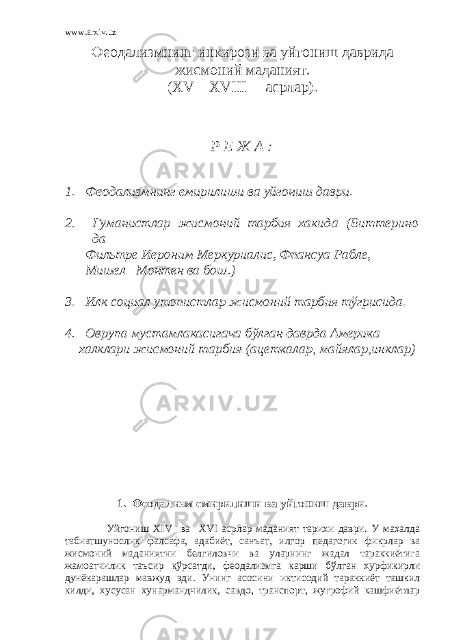 www.arxiv.uz Феодализмнинг инкирози ва уйгониш даврида жисмоний маданият. (Х V – XVIII асрлар). Р Е Ж А : 1. Феодализмнинг емирилиши ва уйгониш даври. 2. Гуманистлар жисмоний тарбия хакида (Виттерино да Фильтре Иероним Меркуриалис, Фпансуа Рабле, Мишел Монтен ва бош.) 3. Илк социал утопистлар жисмоний тарбия тўгрисида. 4. Оврупа мустамлакасигача бўлган даврда Америка халклари жисмоний тарбия (ацеткалар, майялар,инклар) 1. Феодализм емирилиши ва уйгониш даври. Уйгониш XIV ва XVI асрлар маданият тарихи даври. У махалда табиатшунослик фалсафа, адабиёт, санъат, илгор педагогик фикрлар ва жисмоний маданиятни белгиловчи ва уларнинг жадал тараккиётига жамоатчилик таъсир кўрсатди, феодализмга карши бўлган хурфикирли дунёкарашлар мавжуд эди. Унинг асосини иктисодий тараккиёт ташкил килди, хусусан хунармандчилик, савдо, транспорт, жугрофий кашфиётлар 