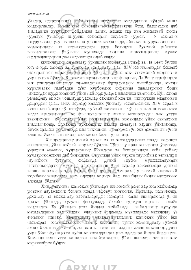 www.arxiv.uz ўйнлар, спарталиклар каби янада шафкатсиз методларни кўллаб машк килдирганлар. Кимда-ким синовдан муваффакиятли ўтса, балогатлик деб аталадиган хукукдан фойдалана олган. Бошка хар хил жисмоний синов турлари ўртасида югуриш сезиларли ажралиб турган. У вактдаги югурувчилар учун тезликка югуриш тавсифли эди, айникса югурувчиларнинг чидамлилиги ва катъиятлигига ургу берилган. Рухоний табакаси вакилларининг ўз-ўзини мушохада килиши индеецларнинг мухим согломлаштириш гимнастикасига олиб келди. качонлардир ольмеклар ўрнашган жойларда Гольф ва Ла Вент бугози киргогида, олилар ёдгорликлар топадилар, э.ав. XIV юз йилликдан бошлаб тасвирланган маросимий копток ўйинлари, ўша вакт жисмоний маданияти учун типик бўлган. Бир катор муаллифларнинг фикрича, Ла Вент атрофидаги коя тошларда аслзода ольмекларнинг ёдгорликлари хисобланади, мисли курилмаган галабадан сўнг курбонлик сифатида одамларнинг боши танасидан жудо килиниб ўйин пайтида уларга намойиш килинган. Кўп сонли рельефлар ва коя тошларда расмлар сакланиб колган, теотиуакан маданияти давридаги (э.ав. II - IX асрлар) классик ўйинлар тасвирланган. XIV асрдаги испан манбалари тўппа-тўгри, тубжой ахолининг тўпни эгаллаш техникаси хатто италияликлар ва французларнинг юксак махоратидан хам устун эканлигини кўрсатади. Улар индивидуал ва командали ўйин санъатини эгаллагганлар. Эркаклар эркакларга, аёллар аёлларга карши ўйнаганлар, бирок аралаш жуфтликда хам чикишган. Тўлдирма тўп ёки дамланган тўпни клюшка ёки тананинг хар хил кисми билан урганлар. Хиндуларнинг диний олами ов ва хосилдорликка сажда килишга асосланган, ўйин хаётий зарурат бўлган. Тўпни у ерда воситалар ўртасида учратиш мумкин, худоларнинг ўйинлари ва бахсларидаги каби, табиат кучларини жонли деб билишган. Оврупада ўйин черков тартиби ва негизлари тартибини бузувчи сифатида диний тарбия муассасаларидан чикарилди,эркин мухитда харакатланиш ўрта асрлар католиклари динига карши норозилик эди. Бирок Янги дунёда (Америка) у расмий ижтимоий эхтиёжни кондирган, урф- одатлар ва янги йил хисоблари билан мустахкам алокада бўлган. Хиндуларнинг коптокли ўйинлари ижтимоий роли хар хил кабилалар ривожи даражасига боглик холда тафовут килинган. Ироклар, тольтеклар, дакотлар ва маскоглар кабилаларидан юзларча одам иштирокида ўтган крокет ўйинида, хусусан фавкулодда ёввойи турмуш тарзини намоён килганлар. Бу ўйинлар узок йиллар мобайнида кабиланинг нуфузли масалаларини хал килган, уларнинг ёрдамида мунозарали масалалар ўз ечимини топган. Келгиндилар махаллий ахолига коптокли ўйин ёки таёкларда киличбозликни таклиф килишган, чунки келгиндилар тубжой ахоли билан тил топиш, жанжал ва низининг олдини олиш максадида, улар учун ўйин функцияси куёш ва хосилдорлик урф-одатлари билан богланган. Команда сони етти кишигача камайтирилган, ўйин шароити эса яна хам мураккаброк бўлган. 