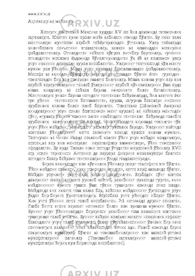 www.arxiv.uz Ацтеклар ва майялар. Хозирги замонавий Мексика худуди XV юз йил давомида гегемонлик ацтекларга. Юкатан ярим ороли-майя кабиласи измида бўлган. Бу икки халк жангчилари мунтазам харбий тайёргарликдан ўтганлар. Улар таёкларда киличбозлик санъатини эгаллаганлар, калкон ва кашанддан мохирона фойдаланганлар. Отиладиган найзага кўпрок эътибор берганлар, чунончи отиладиган мослама ёрдамида йўналтириладиган ўк ёй ва полохмон улар учун иккинчи даражали курол хисобланган. Уларнинг тактикасида кўл жанги мухим рол ўйнаган. Машк учун курашда бахслашишдан фойдалланганлар. Масофа ва якиндан бўладиган жангда учи тошдан бўлган ёгоч гурзидан- томагаокдан бир хил самарали ишлата билганлар. Машк килиш учун хар хил харбий кароргохларини танлаб ўзларининг харбий кўникмаларини ўша ерда машк килдилар ва сайкал бериш имконияти билан богланганлар. Жангчиларга унвон бериш чогидаги тантанали байрамларда, йил вактига ёки туп уйини тантанасига багишланган, кураш, югуриш бахслари инсонни курбонлик килиш билан олиб борилган. Томагавка (Шимолий Америка хиндуларнинг узун сонли болтасимон жанг куроли) ва найзалар жангидан сўнг, «гуллар ўйини» номини олган навбатдаги тантанали байрамда голибга курбонлик келтирилган. Бу хакида, Чичен-Ицедага киришда топилган тўп учун ўйин майдони, рельефдаги расмлар гувохлик беради. Уларнинг хаётида коптокли ўйинларнинг катта ахамияти хакида хулоса килиш мумкин. Теотиукан ва Чичен Ицеда сакланиб колган ўйин учун майдон колдиклари, асосан,ва хар хил манзарали иероглифлар элементлари, ўйин тимсолини ифодалаган. Бу ерда Тлахли номи остида ўтадиган маросимий ўйинлар XVII аср испан тарихчиси Антонио де херрера фикрича маккажухори белгиси остидаги бахор байрами тантаналарини ўзида гавдалантиради. Бирок хакикатдан хам кўпчилик ўйинлар спорт тавсифига эга бўлган. Ўйин майдони схемаси, икки томондан ёпилган, катта харф шаклида бўлган. Майдон узунлиги тенг икки кисмга ажратилган. Зарбадан сўнг копток деворнинг юкори кисмига урилиб кайтиб, ракибнинг оркасида турган, яъни майдонининг ярмига тушса ўша тўпни туширган команда очко олади. Майдонда яна иккита тош халка бор, кайсики майдоннинг ўртасидаги узун ўкдан бир-бирига ўрнатилгандир. Мусобака учта уйиндан иборат бўлган. Ким учта ўйинни ютса голиб хисобланган. 2:1 натижада дуранг саналган. Ғлаба битта ягона харакат натижаси билан хам эришиш мумкин бўлган. Бунинг учун ўйинчилардан бирортаси ракибнинг тош халкасига коптокни тушириши талаб этилган. Бунинг хайрон коларли жихати чакконлик нафакат баландлиги учун талаб килинмас, балки тўп айланасининг ўлчами бир неча сантиметрга халканинг ички айланасидан кичик эди. Ғолиб команда барча совринларга мушарраф бўлган ва томошабинларнинг хам шахсий-устама мукофотларини олганлар (Томошабин ацтекларнинг шахсий-устама мукофотлари йирик пул бирлигида хисобланган). 