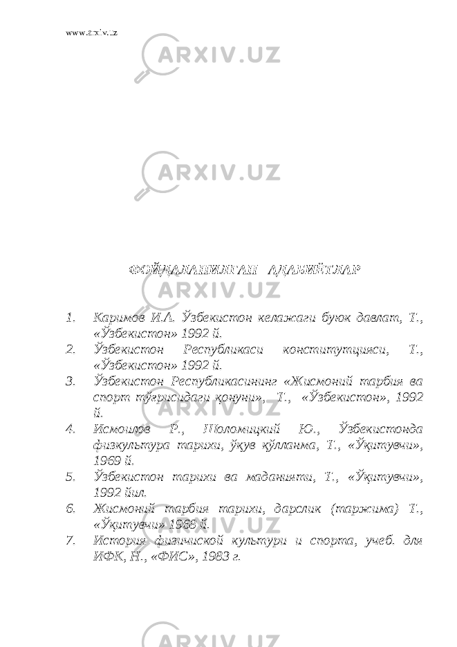 www.arxiv.uz ФОЙДАЛАНИЛГАН АДАБИЁТЛАР 1. Каримов И.А. Ўзбекистон келажаги буюк давлат, Т., «Ўзбекистон» 1992 й. 2. Ўзбекистон Республикаси конститутцияси, Т., «Ўзбекистон» 1992 й. 3. Ўзбекистон Республикасининг «Жисмоний тарбия ва спорт тўғрисидаги қонуни», Т., «Ўзбекистон», 1992 й. 4. Исмоилов Р., Шоломицкий Ю., Ўзбекистонда физкультура тарихи, ўқув қўлланма, Т., «Ўқитувчи», 1969 й. 5. Ўзбекистон тарихи ва маданияти, Т., «Ўқитувчи», 1992 йил. 6. Жисмоний тарбия тарихи, дарслик (таржима) Т., «Ўқитувчи» 1968 й. 7. История физичиской культури и спорта, учеб. для ИФК, Н., «ФИС», 1983 г. 