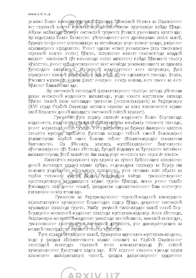 www.arxiv.uz ривожи билан хамкорликда олиб борилди. Шимолий Италия ва Овропанинг энг тараккий килган мамлакатларидаткапитализм куртаклари пайдо бўлди. Айрим жойларда буржуа ижтимоий тузумига ўтишга уринишлар кузатилди. Бу ходисалар билан богланган уйгонишнинг янги дунёкараши юзага келиб, буржуа синфининг кизикишлари ва эхтиёжлари учун хизмат килди, уларнинг карашларини ифодалаган. Унинг идеали «гомо универсам» (хар томонлама тараккий килган инсон) бўлган, асосланган мехнат таксимотида моддий шароит замонавий сўз маъносида инсон шахснинг пайдо бўлишига таъсир кўрсатган, унинг кобилиятларининг кенг микёсда ривожланишига ва одамлар ўртасидаги алокаларга. Жисмоний маданиятнинг янги конунлари, ўрта асрларнинг хажвий аскетизмини рад этиб, антик идеалларга таянади. Бирок, ўтмишга мурожаат килиш факат инкорни инкор килиш, янги замин ва янги йўлнинг бошланиши эди. Бу ижтимоий-иктисодий фаолиятларнинг таъсири остида уйгониш даври жисмоний маданияти шаклланди, унда иккита мустахкам алокада бўлган гоявий оким катнашди: гуманизм (инсонпарварлик) ва Реформация ( XVI асрда Ғарбий Овропада католик черкови ва папа хокимиятига карши олиб борилган диний шаклдаги ижтимоий сиёсий харакат). Гуманизм ўрта асрлар илохиёт маданияти билан биргаликда маданиятга, педагогика, ахлокий бойликлар ва меъёрлар тизимига таянади, унинг марказида инсон туради. Унга дворянлар ва буржуа ёшларини классик санъатга мусика, адабиётга ўргатиш киради: табиий илмий билимларни узлаштириш: харбий ишни билиш: табиат гўзалликларидан завкланиш белгиланган. Ов ўйинлар, ракслар, мусобакаларнинг белгиланган кўникмаларини сўз билан айтганда, бундай ёндашув ва бунаканги эхтиёжни шакллантириш, ўсиб келаётган ёш авлод учун «инсонга хеч нарса ёт этмас». Илохиётни перархияга кур-курона ва сузсиз буйсинишга асосланган диний эътикодга карама-карши куйди, индивидуал тасаввур ва бирор иш килишга ундайдиган мотивларга асосланган, унга тегишли хаёт образи ва тарбия тизимини яратиб берди. Реформация хаётда гуманистларнинг аристократларча карашларига карши турган бўлсада, лекин унинг талаби ўтмишдаги соф динни тиклаб, феодализм идеологиясининг бош институти папаликни инкор этиш эди. Гуманизм ва Реформациянинг тарихий-маданий хамкорлиги харакатланувчи кучларнинг бирлигидан содир бўлди, даврнинг ижтимоий курашлари оркасида турган. Ушбу умумий томонлардан келиб чикиб бир- бирларини жисмоний маданият сохасида мустахкамладилар. Аник айтганда, Реформация-жисмоний маданият режасида-кенгайишига, аммалий жихатдан, гуманизмнинг аристократик ижтимоий доирасига, уни демократиришга ва миллий тавсифда тус олишига таъсир кўрсатди. Ўрта асрлар охирларига келиб, буржуазия шунчалик мустахкамландики, энди у феодал абсолютизмига карши чикишга ва Ғарбий Овропанинг иктисодий жихатдан тараккий этган мамлакатларида ўз сиёсий хукмронлигини ўрнатишга кодир эди. XIV асрнинг иккинчи ярмида корол хокимияти шахарликларга таяниб, феодал дворянларнинг кудратини 