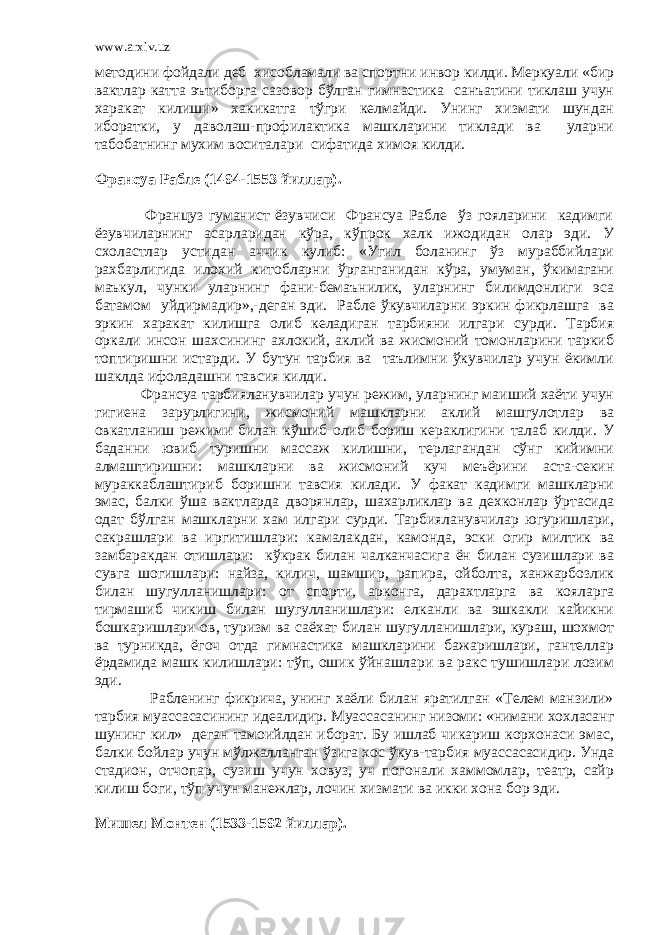 www.arxiv.uz методини фойдали деб хисобламали ва спортни инвор килди. Меркуали «бир вактлар катта эътиборга сазовор бўлган гимнастика санъатини тиклаш учун харакат килиши» хакикатга тўгри келмайди. Унинг хизмати шундан иборатки, у даволаш-профилактика машкларини тиклади ва уларни табобатнинг мухим воситалари сифатида химоя килди. Франсуа Рабле (1494-1553 йиллар). Француз гуманист ёзувчиси Франсуа Рабле ўз гояларини кадимги ёзувчиларнинг асарларидан кўра, кўпрок халк ижодидан олар эди. У схоластлар устидан аччик кулиб: «Угил боланинг ўз мураббийлари рахбарлигида илохий китобларни ўрганганидан кўра, умуман, ўкимагани маъкул, чунки уларнинг фани-бемаънилик, уларнинг билимдонлиги эса батамом уйдирмадир»,-деган эди. Рабле ўкувчиларни эркин фикрлашга ва эркин харакат килишга олиб келадиган тарбияни илгари сурди. Тарбия оркали инсон шахсининг ахлокий, аклий ва жисмоний томонларини таркиб топтиришни истарди. У бутун тарбия ва таълимни ўкувчилар учун ёкимли шаклда ифоладашни тавсия килди. Франсуа тарбияланувчилар учун режим, уларнинг маиший хаёти учун гигиена зарурлигини, жисмоний машкларни аклий машгулотлар ва овкатланиш режими билан кўшиб олиб бориш кераклигини талаб килди. У баданни ювиб туришни массаж килишни, терлагандан сўнг кийимни алмаштиришни: машкларни ва жисмоний куч меъёрини аста-секин мураккаблаштириб боришни тавсия килади. У факат кадимги машкларни эмас, балки ўша вактларда дворянлар, шахарликлар ва дехконлар ўртасида одат бўлган машкларни хам илгари сурди. Тарбияланувчилар югуришлари, сакрашлари ва иргитишлари: камалакдан, камонда, эски огир милтик ва замбаракдан отишлари: кўкрак билан чалканчасига ён билан сузишлари ва сувга шогишлари: найза, килич, шамшир, рапира, ойболта, ханжарбозлик билан шугулланишлари: от спорти, арконга, дарахтларга ва кояларга тирмашиб чикиш билан шугулланишлари: елканли ва эшкакли кайикни бошкаришлари ов, туризм ва саёхат билан шугулланишлари, кураш, шохмот ва турникда, ёгоч отда гимнастика машкларини бажаришлари, гантеллар ёрдамида машк килишлари: тўп, ошик ўйнашлари ва ракс тушишлари лозим эди. Рабленинг фикрича, унинг хаёли билан яратилган «Телем манзили» тарбия муассасасининг идеалидир. Муассасанинг низоми: «нимани хохласанг шунинг кил» деган тамоийлдан иборат. Бу ишлаб чикариш корхонаси эмас, балки бойлар учун мўлжалланган ўзига хос ўкув-тарбия муассасасидир. Унда стадион, отчопар, сузиш учун ховуз, уч погонали хаммомлар, театр, сайр килиш боги, тўп учун манежлар, лочин хизмати ва икки хона бор эди. Мишел Монтен (1533-1592 йиллар). 