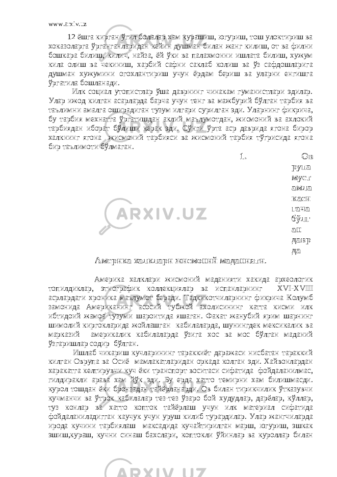 www.arxiv.uz 12 ёшга кирган ўгил болалар хам курашиш, югуриш, тош улоктириш ва хоказоларга ўрганганларидан кейин душман билан жанг килиш, от ва филни бошкара билиш, килич, найза, ёй ўки ва палахмонни ишлата билиш, хужум кила олиш ва чекиниш, харбий сафни саклаб колиш ва ўз сафдошларига душман хужумини огохлантириш учун ёрдам бериш ва уларни енгишга ўргатила бошланади. Илк социал утопистлар ўша даврнинг чинакам гуманистлари эдилар. Улар ижод килган асарларда барча учун тенг ва мажбурий бўлган тарбия ва таълимни амалга оширадиган тузум илгари сурилган эди. Уларнинг фикрича, бу тарбия мехнатга ўргатишдан аклий маълумотдан, жисмоний ва ахлокий тарбиядан иборат бўлиши керак эди. Сўнги ўрта аср даврида ягона бирор халкнинг ягона жисмоний тарбияси ва жисмоний тарбия тўгрисида ягона бир таълимоти бўлмаган. 1. Ов рупа муст амла каси гача бўлг ан давр да Америка халклари жисмоний маданияти . Америка халклари жисмоний маданияти хакида археологик топилдиклар, этнографик коллекциялар ва испанларнинг XVI - XVIII асрлардаги хроника маълумот беради. Тадкикотчиларнинг фикрича Колумб замонида Американинг асосий тубжой ахолисининг катта кисми илк ибтидоий жамоа тузуми шароитида яшаган. Факат жанубий ярим шарнинг шимолий киргокларида жойлашган кабилаларда, шунингдек мексикалик ва марказий америкалик кабилаларда ўзига хос ва мос бўлган маданий ўзгаришлар содир бўлган. Ишлаб чикариш кучларининг тараккиёт даражаси нисбатан тараккий килган Оврупа ва Осиё мамлакатларидан оркада колган эди. Хайвонлардан харакатга келтирувчи куч ёки транспорт воситаси сифатида фойдаланилмас, гилдиракли арава хам йўк эди. Бу ерда хатто темирни хам билишмасди. курол тошдан ёки бронзадан тайёрланарди. Ов билан тирикчилик ўтказувчи кучманчи ва ўтрок кабилалар тез-тез ўзаро бой худудлар, дарёлар, кўллар, туз конлар ва хатто копток тайёрлаш учун илк материал сифатида фойдаланиладигган каучук учун уруш килиб турардилар. Улар жангчиларда ирода кучини тарбиялаш максадида кучайтирилган марш, югуриш, эшкак эшиш,кураш, кучни синаш бахслари, коптокли ўйинлар ва куроллар билан 