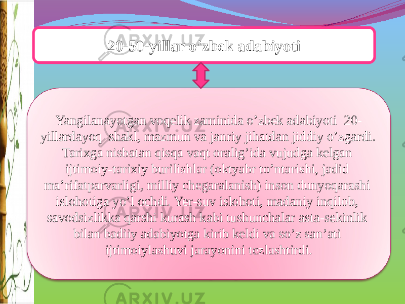 20-50-yillar o’zbek adabiyoti Yangilanayotgan voqelik zaminida o’zbek adabiyoti 20- yillardayoq shakl, mazmun va janriy jihatdan jiddiy o’zgardi. Tarixga nisbatan qisqa vaqt oralig’ida vujudga kelgan ijtimoiy-tarixiy burilishlar (oktyabr to’ntarishi, jadid ma’rifatparvarligi, milliy chegaralanish) inson dunyoqarashi islohotiga yo’l ochdi. Yer-suv islohoti, madaniy inqilob, savodsizlikka qarshi kurash kabi tushunchalar asta-sekinlik bilan badiiy adabiyotga kirib keldi va so’z san’ati ijtimoiylashuvi jarayonini tezlashtirdi. 