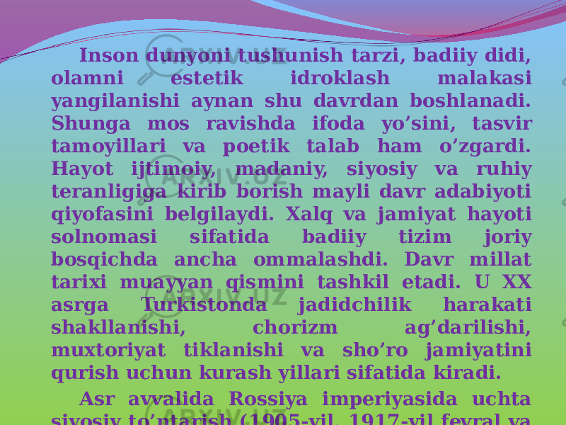 Inson dunyoni tushunish tarzi, badiiy didi, olamni estetik idroklash malakasi yangilanishi aynan shu davrdan boshlanadi. Shunga mos ravishda ifoda yo’sini, tasvir tamoyillari va poetik talab ham o’zgardi. Hayot ijtimoiy, madaniy, siyosiy va ruhiy teranligiga kirib borish mayli davr adabiyoti qiyofasini belgilaydi. Xalq va jamiyat hayoti solnomasi sifatida badiiy tizim joriy bosqichda ancha ommalashdi. Davr millat tarixi muayyan qismini tashkil etadi. U XX asrga Turkistonda jadidchilik harakati shakllanishi, chorizm ag’darilishi, muxtoriyat tiklanishi va sho’ro jamiyatini qurish uchun kurash yillari sifatida kiradi. Asr avvalida Rossiya imperiyasida uchta siyosiy to’ntarish (1905-yil, 1917-yil fevral va oktyabr) Markaziy Osiyo xalqlari hayotiga ham jiddiy ta’sir o’tkazadi. Ong va saviya yuksalishi adabiy didni rivojlantiradi. 