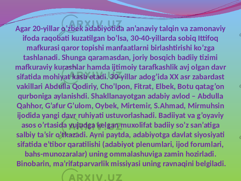 Agar 20-yillar o’zbek adabiyotida an’anaviy talqin va zamonaviy ifoda raqobati kuzatilgan bo’lsa, 30-40-yillarda sobiq Ittifoq mafkurasi qaror topishi manfaatlarni birlashtirishi ko’zga tashlanadi. Shunga qaramasdan, joriy bosqich badiiy tizimi mafkuraviy kurashlar hamda ijtimoiy tarafkashlik avj olgan davr sifatida mohiyat kasb etadi. 30-yillar adog’ida XX asr zabardast vakillari Abdulla Qodiriy, Cho’lpon, Fitrat, Elbek, Botu qatag’on qurboniga aylanishdi. Shakllanayotgan adabiy avlod – Abdulla Qahhor, G’afur G’ulom, Oybek, Mirtemir, S.Ahmad, Mirmuhsin ijodida yangi davr ruhiyati ustuvorlashadi. Badiiyat va g’oyaviy asos o’rtasida vujudga kelgan muxolifat badiiy so’z san’atiga salbiy ta’sir o’tkazadi. Ayni paytda, adabiyotga davlat siyosiyati sifatida e’tibor qaratilishi (adabiyot plenumlari, ijod forumlari, bahs-munozaralar) uning ommalashuviga zamin hozirladi. Binobarin, ma’rifatparvarlik missiyasi uning ravnaqini belgiladi. 