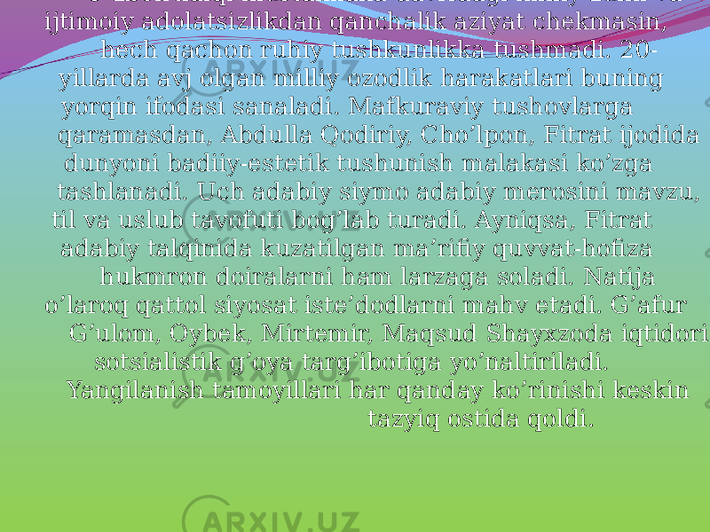 O’zbek xalqi mustamlaka davridagi milliy zulm va ijtimoiy adolatsizlikdan qanchalik aziyat chekmasin, hech qachon ruhiy tushkunlikka tushmadi. 20- yillarda avj olgan milliy ozodlik harakatlari buning yorqin ifodasi sanaladi. Mafkuraviy tushovlarga qaramasdan, Abdulla Qodiriy, Cho’lpon, Fitrat ijodida dunyoni badiiy-estetik tushunish malakasi ko’zga tashlanadi. Uch adabiy siymo adabiy merosini mavzu, til va uslub tavofuti bog’lab turadi. Ayniqsa, Fitrat adabiy talqinida kuzatilgan ma’rifiy quvvat-hofiza hukmron doiralarni ham larzaga soladi. Natija o’laroq qattol siyosat iste’dodlarni mahv etadi. G’afur G’ulom, Oybek, Mirtemir, Maqsud Shayxzoda iqtidori sotsialistik g’oya targ’ibotiga yo’naltiriladi. Yangilanish tamoyillari har qanday ko’rinishi keskin tazyiq ostida qoldi. 