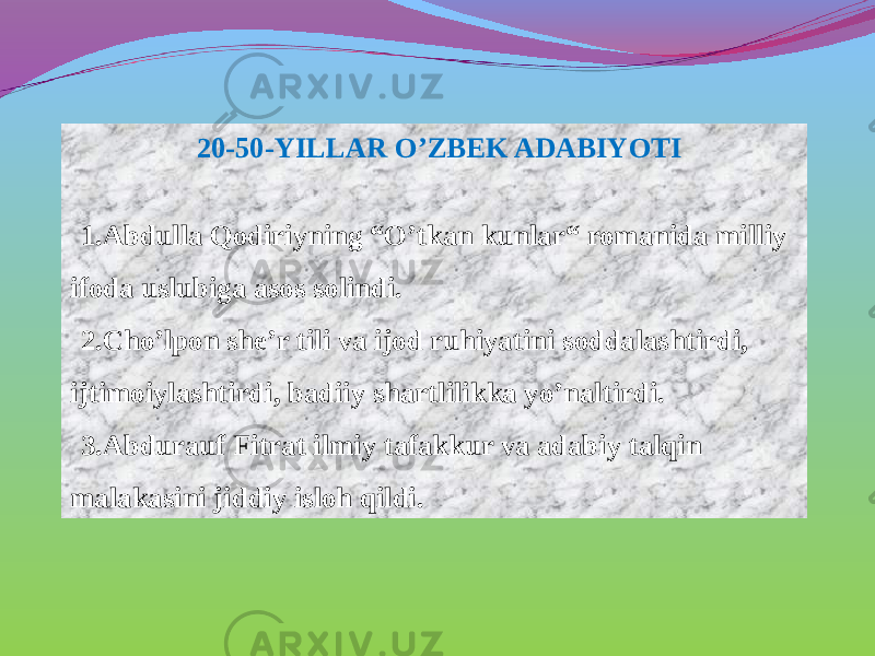 20-50-YILLAR O’ZBEK ADABIYOTI 1. Abdulla Qodiriyning “O’tkan kunlar“ romanida milliy ifoda uslubiga asos solindi. 2. Cho’lpon she’r tili va ijod ruhiyatini soddalashtirdi, ijtimoiylashtirdi, badiiy shartlilikka yo’naltirdi. 3. Abdurauf Fitrat ilmiy tafakkur va adabiy talqin malakasini jiddiy isloh qildi. 