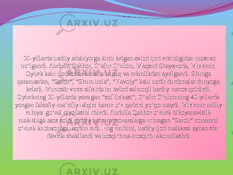  30-yillarda badiiy adabiyotga kirib kelgan avlod ijod erkinligidan mosuvo bo’lgandi. Abdulla Qahhor, G’afur G’ulom, Maqsud Shayxzoda, Mirtemir, Oybek kabi ijodkorlar amalda huquq va erkinlikdan ayrilgandi. Shunga qaramasdan, “Sarob“, “Shum bola“, “Navoiy“ kabi nodir durdonalar dunyoga keladi. Munosib voris sifatida bu avlod salmoqli badiiy meros qoldirdi. Oybekning 30-yillarda yaratgan “sof lirikasi“, G’afur G’ulomning 40-yillarda yozgan falsafiy-ma’rifiy talqini hanuz o’z qadrini yo’qotmaydi. Mirtemir milliy ruhiyat go’zal qiyofasini chizdi. Abdulla Qahhor o’zbek hikoyanavislik maktabiga asos soldi, jiddiy bahs-munozaralarga uchragan “Sarob“ romanini o’zbek kitobxoniga taqdim etdi. Eng muhimi, badiiy ijod malakasi aynan shu davrda shakllandi va bosqichma-bosqich takomillashdi. 