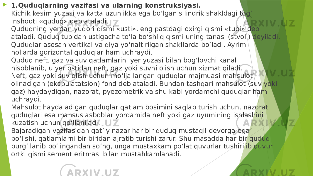  1.Quduqlarning vazifasi va ularning konstruksiyasi. Kichik kesim yuzasi va katta uzunlikka ega bo‘lgan silindrik shakldagi tog‘ inshooti «quduq» deb ataladi. Quduqning yerdan yuqori qismi «usti», eng pastdagi oxirgi qismi «tubi» deb ataladi. Quduq tubidan ustigacha to‘la bo‘shliq qismi uning tanasi (stvoli) deyiladi. Quduqlar asosan vertikal va qiya yo‘naltirilgan shakllarda bo‘ladi. Ayrim hollarda gorizontal quduqlar ham uchraydi. Quduq neft, gaz va suv qatlamlarini yer yuzasi bilan bog‘lovchi kanal hisoblanib, u yer ostidan neft, gaz yoki suvni olish uchun xizmat qiladi. Neft, gaz yoki suv olish uchun mo‘ljallangan quduqlar majmuasi mahsulot olinadigan (ekspulatatsion) fond deb ataladi. Bundan tashqari mahsulot (suv yoki gaz) haydaydigan, nazorat, pyezometrik va shu kabi yordamchi quduqlar ham uchraydi. Mahsulot haydaladigan quduqlar qatlam bosimini saqlab turish uchun, nazorat quduqlari esa mahsus asboblar yordamida neft yoki gaz uyumining ishlashini kuzatish uchun qo‘llaniladi. Bajaradigan vazifasidan qat’iy nazar har bir quduq mustaqil devorga ega bo‘lishi, qatlamlarni bir-biridan ajratib turishi zarur. Shu masadda har bir quduq burg‘ilanib bo‘lingandan so‘ng, unga mustaxkam po‘lat quvurlar tushirilib quvur ortki qismi sement eritmasi bilan mustahkamlanadi. 