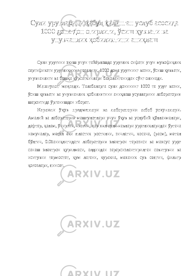 Сули уруғларини қабул қилинган услуб асосида 1000 дона дон оғирлиги, ўсиш қуввати ва унувчанлик қобилиятини аниқлаш Сули уруғини экиш учун тайёрлашда уруғлик сифати учун мувофиқлик сертификати уруғликнинг тозалиги, 1000 дона уруғнинг вазни, ўсиш қуввати, унувчанлиги ва бошқа кўрсаткичлари баҳоланганидан сўнг олинади. Машғулот мақсади. Талабаларга сули донининг 1000 та уруғ вазни, ўсиш қуввати ва унувчанлик қобилиятини аниқлаш усулларини лаборатория шароитида ўрганишдан иборат. K эракли ўқув предметлари ва лаборатория асбоб ускуналари. Амалий ва лаборатория машғулотлари учун ўқув ва услубий қўлланмалари, дафтар, қалам, ўчиргич, чизғич, ҳар хил сули навлари уруғликларидан ўртача намуналар, метал ёки пластик ростилни, зичлагич, косача, (расм), метал бўлгич, 0.01аниқлигидаги лаборатория электрон тарозиси ва махсус уруғ санаш электрон қурилмаси, олдиндан зарарсизлантирилган совитувчи ва иситувчи термостат, қум лагани, куракча, механик сув сепгич, фильтр қоғозлари, пинсет. 