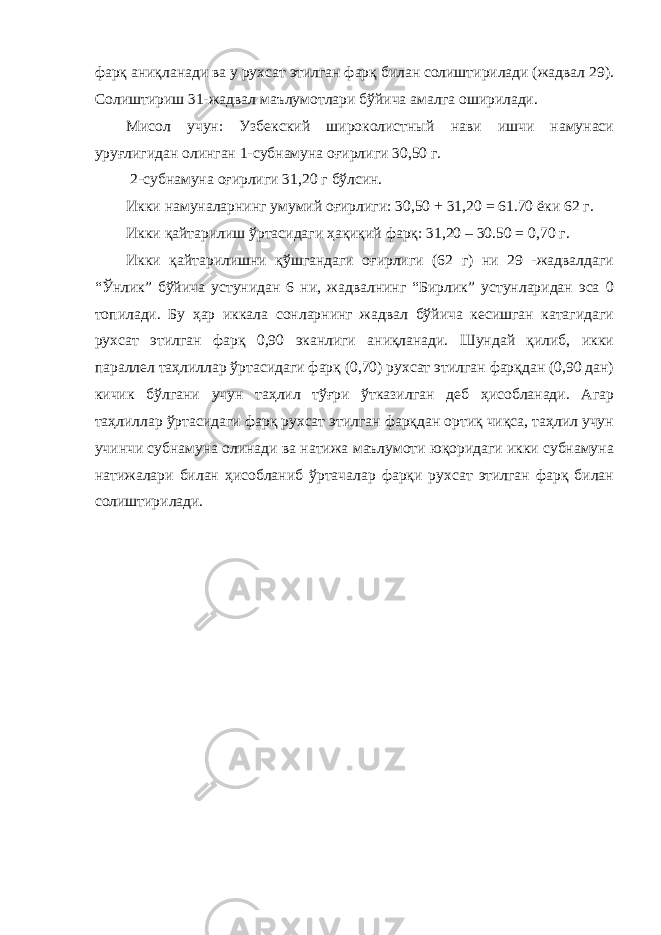 фарқ аниқланади ва у рухсат этилган фарқ билан солиштирилади (жадвал 29). Солиштириш 31-жадвал маълумотлари бўйича амалга оширилади. Мисол учун: Узбекский широколистный нави ишчи намунаси уруғлигидан олинган 1-субнамуна оғирлиги 30,50 г. 2-субнамуна оғирлиги 31,20 г бўлсин. Икки намуналарнинг умумий оғирлиги: 30,50 + 31,20 = 61.70 ёки 62 г. Икки қайтарилиш ўртасидаги ҳақиқий фарқ: 31,20 – 30.50 = 0,70 г. Икки қайтарилишни қўшгандаги оғирлиги (62 г) ни 29 -жадвалдаги “Ўнлик” бўйича устунидан 6 ни, жадвалнинг “Бирлик” устунларидан эса 0 топилади. Бу ҳар иккала сонларнинг жадвал бўйича кесишган катагидаги рухсат этилган фарқ 0,90 эканлиги аниқланади. Шундай қилиб, икки параллел таҳлиллар ўртасидаги фарқ (0,70) рухсат этилган фарқдан (0,90 дан) кичик бўлгани учун таҳлил тўғри ўтказилган деб ҳисобланади. Агар таҳлиллар ўртасидаги фарқ рухсат этилган фарқдан ортиқ чиқса, таҳлил учун учинчи субнамуна олинади ва натижа маълумоти юқоридаги икки субнамуна натижалари билан ҳисобланиб ўртачалар фарқи рухсат этилган фарқ билан солиштирилади. 