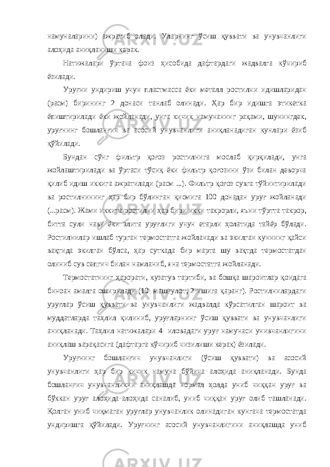 намуналарини) ажратиб олади. Уларнинг ўсиш қуввати ва унувчанлиги алоҳида аниқланиши керак. Натижалари ўртача фоиз ҳисобида дафтардаги жадвалга кўчириб ёзилади. Уруғни ундириш учун пластмасса ёки металл ростилни идишларидан (расм) бирининг 2 донаси танлаб олинади. Ҳар бир идишга этикетка ёпиштирилади ёки жойланади, унга кичик намунанинг рақами, шунингдек, уруғнинг бошланғич ва асосий унувчанлиги аниқланадиган кунлари ёзиб қўйилади. Бундан сўнг фильтр қоғоз ростилнига мослаб қирқилади, унга жойлаштирилади ва ўртаси тўсиқ ёки фильтр қоғозини ўзи билан деворча қилиб идиш иккига ажратилади (расм ...). Фильтр қоғоз сувга тўйинтирилади ва ростилнининг ҳар бир бўлинган қисмига 100 донадан уруғ жойланади (...расм). Жами иккита ростилни ҳар бири икки такрорли, яъни тўртта такрор, битта сули нави ёки элита уруғлиги учун етарли ҳолатида тайёр бўлади. Ростилнилар ишлаб турган термостатга жойланади ва экилган куннинг қайси вақтида экилган бўлса, ҳар суткада бир марта шу вақтда термостатдан олиниб сув сепгич билан намланиб, яна термостатга жойланади. Термостатнинг ҳарорати, кузатув тартиби, ва бошқа шароитлар қоидага биноан амалга оширилади (10- машғулот, 2-ишига қаранг). Ростилнилардаги уруғлар ўсиш қуввати ва унувчанлиги жадвалда кўрсатилган шароит ва муддатларда таҳлил қилиниб, уруғларнинг ўсиш қуввати ва унувчанлиги аниқланади. Таҳлил натижалари 4- иловадаги уруғ намунаси унивчанлигини аниқлаш варақасига (дафтарга кўчириб чизилиши керак) ёзилади. Уруғнинг бошланғич унувчанлиги (ўсиш қуввати) ва асосий унувчанлиги ҳар бир кичик намуна бўйича алоҳида аниқланади. Бунда бошланғич унувчанликни аниқлашда нормал ҳолда униб чиққан уруғ ва бўккан уруғ алоҳида-алоҳида саналиб, униб чиққан уруғ олиб ташланади. Қолган униб чиқмаган уруғлар унувчанлик олинадиган кунгача термостатда ундиришга қўйилади. Уруғнинг асосий унувчанлигини аниқлашда униб 