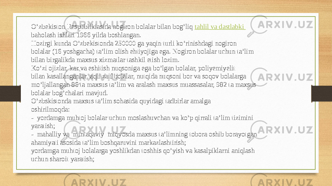 O’zbekiston Respublikiasida nogiron bolalar bilan bog’liq  tahlil   va   dastlabki   baholash ishlari 1966 yilda boshlangan.  Hozirgi kunda O’zbekistonda 250000 ga yaqin turli ko’rinishdagi nogiron  bolalar (16 yoshgacha) ta’lim olish ehtiyojiga ega. Nogiron bolalar uchun ta’lim  bilan birgalikda maxsus xizmatlar tashkil etish lozim.  Ko’zi ojizlar, kar va eshitish nuqsoniga ega bo’lgan bolalar, poliyemiyelit  bilan kasallanganlar, aqli zaif bolalar, nutqida nuqsoni bor va soqov bolalarga  mo’ljallangan 86 ta maxsus ta’lim va aralash maxsus muassasalar, 982 ta maxsus  bolalar bog’chalari mavjud.  O’zbskistonda maxsus ta’lim sohasida quyidagi tadbirlar amalga  oshirilmoqda:  -  yordamga muhtoj bolalar uchun moslashuvchan va ko’p qirrali ta’lim tizimini  yaratish;  -  mahalliy va  mintaqaviy  miqyosda maxsus ta’limning tobora oshib borayotgan    ahamiyati asosida ta’lim boshqaruvini markazlashtirish;  yordamga muhtoj bolalarga yoshlikdan toshhis qo’yish va kasalpiklarni aniqlash  uchun sharoit yaratish;  