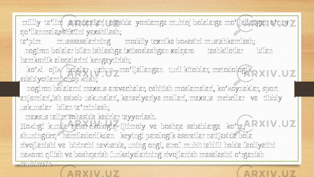   milliy  ta’lim   standartlari  asosida  yordamga muhtoj bolalarga mo’ljallangon o’quv  qo’llanmalar sifatini yaxshilash;  ta’pim        muassasalarining       moddiy-texnika bozasini mustahkamlash;  - nogiron bolalar bilan ishlashga ixtisoslashgan xalqaro       tashkilotlar       bilan  hamkorlik aloqalarini kengaytirish;  -  ko’zi   ojiz   bolalar   uchun   mo’ljallangan   turli kitoblar, metodologik  adabiyotlarni chop ztish;  -  nogiron bolalarni maxsus aravachalar, eshitish moslamalari, ko’zoynaklar, sport  anjomlari,ish asbob-uskunalari, kanselyariya mollari, maxsus  mebellar   va   tibbiy    uskunalar   bilan ta’minlash;  - maxsus talim sohasida kadrlar tayyorlash.  Hozirgi  kunda  qator ekologiq  ijtimoiy  va  boshqa  sabablarga   ko’ra,    shuningdeq   homiladorlikdan   keyingi patologik asoratlar natijasida bola  rivojlanishi va  birinchi navbatda, uning ongi, atrof-muhit tahlili holda faoliyatini  nazorat qilish va boshqarish funksiyalarining rivojlanish masalasini o’rganish  muhimdir.  