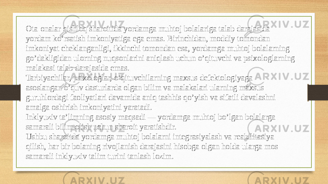 Ota-onalar qishloq sharoitida yordamga muhtoj bolalariga talab darajasida  yordam ko’rsatish imkoniyatiga ega emas. Birinchidan, moddiy tomondan  imkoniyat cheklanganligi, ikkinchi tomondan esa, yordamga muhtoj bolalarning  go’dakligidan ulorning nuqsonlarini aniqlash uchun o’qituvchi va psixologlarning  malakasi talab darajasida emas.  Tarbiyachilar, psixologlar, o’qituvchilarning maxsus defektologiyaga  asoslangan o’quv dasturlarda olgan bilim va malakalari ularning maxsus  guruhlordagi faoliyatlari davamida aniq tashhis qo’yish va sifatli davalashni  amalga oshirish imkoniyatini yaratadi.  Inklyuziv ta’limning asosiy maqsadi — yordamga muhtoj bo’lgan bolalarga  samarali bilim olish uchun sharoit yaratishdir.  Ushbu sharoitda yordamga muhtoj bolalarni integrasiyalash va reabilitasiya  qilish, har bir bolaning rivojlanish darajasini hisobga olgan holda ularga mos  samarali inklyuziv talim turini tanlash lozim.  