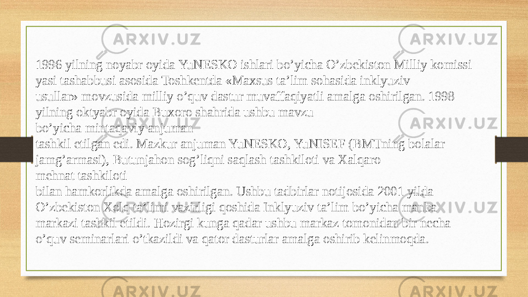 1996 yilning noyabr oyida YuNESKO ishlari bo’yicha O’zbekiston Milliy komissi yasi tashabbusi asosida Toshkentda «Maxsus ta’lim sohasida inklyuziv  usullar» movzusida milliy o’quv dastur muvaffaqiyatli amalga oshirilgan. 1998  yilning oktyabr oyida Buxoro shahrida ushbu mavzu bo’yicha mintaqaviy anjuman  tashkil etilgan edi. Mazkur anjuman YuNESKO, YuNISEF (BMTning bolalar  jamg’armasi), Butunjahon sog’liqni saqlash tashkiloti va Xalqaro mehnat tashkiloti  bilan hamkorlikda amalga oshirilgan. Ushbu tadbirlar notijosida 2001 yilda  O’zbekiston Xolq ta’limi vazirligi qoshida Inklyuziv ta’lim bo’yicha manba  markazi tashkil etildi. Hozirgi kunga qadar ushbu markaz tomonidan bir necha  o’quv seminarlari o’tkazildi va qator dasturlar amalga oshirib kelinmoqda.  