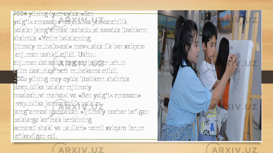 2004 yilning iyun oyida «Sen yolg’iz emassan» respublika jamoatchilik  bolalar jamg’armasi tashabbusi asosida Toshkent  shahrida «Yetim bolalarning  ijtimoiy muhofozasi» mavzusida ilk bor xalqaro   anjuman tashkil etildi. Ushbu  anjuman doirasida nogiron bolalar uchun talim dasturlari ham muhokama etildi.  2005 yilning may oyida Toshkent shahrida  Respublika bolalar mjtimoiy  moslashuvi markazi va «Sen yolg’iz emassan»   respublika jomoatchilik bolalar  jamg’armasi tomonidan «Ijtimoiy nochor bo’lgan bolalarga ko’mak berishning  samarali shakl va usullari» nomli xalqaro forum   o’tkazilgan edi. 