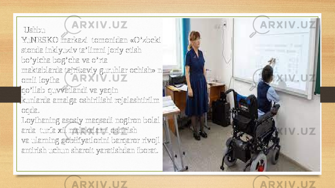   Ushbu  YuNESKO markazi  tomonidan «O’zbeki stonda inklyuziv ta’limni joriy etish  bo’yicha bog’cha va o’rta maktablarda tajribaviy guruhlar ochish» n omli loyiha  qo’llab-quvvatlandi va yaqin kunlarda amalga oshirilishi rejalashtirilm oqda.  Loyihaning asosiy maqsadi nogiron bolal arda  turfa xil malakalarni oshirish  va ularning qobiliyatlorini barqaror rivojl antirish uchun sharoit yaratishdan iborat.  