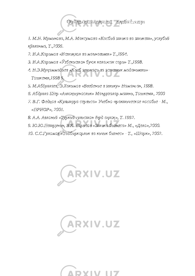 Фойдаланиладиган адабиётлар: 1. М.Н. Муминова, М.А. Максумова «Касбий этика ва этикет», услубий қўлланма, Т.,2006. 2. И.А.Каримов «Истиқлол ва маънавият» Т.,1994. 3. И.А.Каримов «Ўзбекистон буюк келажак сари» Т.,1998. 4. Н.Э.Муҳаммадиев «Касб этикаси ва эстетик маданияти»- Тошкент,1998 й. 5. М.Абдуллаев, Э.Хакимов «Введение в этику»-Наманган, 1998. 6. Абдулла Шер «Ахлоқшунослик» Маърузалар матни, Тошкент, 2000 7. В.Г. Федцов «Культура сервиса» Учебно-практическое пособие - М., «ПРИОР», 2001. 8. А.А. Авлоний «Туркий гулистон ёҳуд аҳлоқ», Т. 1992. 9. Ю.Ю.Петрунин, В.К. Борисов «Этика бизнеса» М., «Дело»,2000. 10. С.С.Гуломов «Тадбиркорлик ва кичик бизнес» - Т., «Шарк», 2002. 