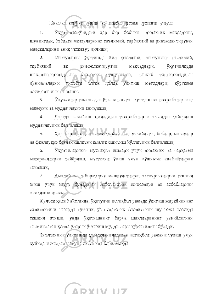 Биология ўқитувчи истиқбол режа тузиши учун: 1. Ўқув дастуридаги ҳар бир бобнинг дидактик мақсадини, шунингдек, бобдаги мавзуларнинг таълимий, тарбиявий ва ривожлантирувчи мақсадларини аниқ тасаввур қилиши; 2. Мавзуларни ўқитишда йил фасллари, мавзунинг таълимий, тарбиявий ва ривожлантирувчи мақсадлари, ўқувчиларда шакллантириладиган биологик тушунчалар, таркиб топтириладиган кўникмаларни ҳисобга олган ҳолда ўқитиш методлари, кўргазма воситаларини танлаши. 3. Ўқувчилар томонидан ўтказиладиган кузатиш ва тажрибаларнинг мазмуни ва муддатларини аниқлаши; 4. Дарсда намойиш этиладиган тажрибаларни аввалдан тайёрлаш муддатларини белгилаши; 5. Ҳар бир дарсда таълим-тарбиянинг узвийлиги, боблар, мавзулар ва фанлараро боғланишларни амалга ошириш йўлларини белгилаши; 6. Ўқувчиларнинг мустақил ишлари учун дидактик ва тарқатма материалларни тайёрлаш, мустақил ўқиш учун қўшимча адабиётларни танлаши; 7. Амалий ва лаборатория машғулотлари, экскурсияларни ташкил этиш учун зарур бўладиган лаборатория жиҳозлари ва асбобларини аниқлаши лозим. Хулоса қилиб айтганда, ўқитувчи истиқбол режада ўқитиш жараёни нинг яхлитлигини назарда тутиши, ўз педагогик фаолиятини шу режа асосида ташкил этиши, унда ўқитишнинг барча шаклларининг узвийлигини таъминлаган ҳолда уларни ўтказиш муддатлари кўрсатилган бўлади. Биологияни ўқитишда фойдаланиладиган истиқбол режани тузиш учун қуйидаги жадвал намуна сифатида берилмоқда. 