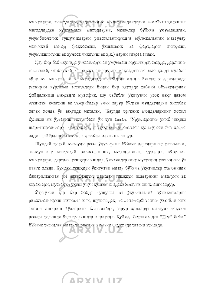 воситалари, кинофильм, видеофильм, мультимедиаларни намойиш қилишни методлардан кўргазмали методларни, мавзулар бўйича умумлашган, умумбиологик тушунчаларни ривожлантиришга мўлжалланган мавзулар мантиқий метод (таққослаш, ўхшашлик ва фарқларни аниқлаш, умумлаштириш ва хулоса чиқариш ва ҳ.к.) ларни тақоза этади. Ҳар бир боб якунида ўтказиладиган умумлаштирувчи дарсларда, дарснинг таълимий, тарбиявий ва ривожлантирувчи мақсадларига мос ҳолда муайян кўргазма воситалари ва методлардан фойдаланилади. Биология дарсларида тасвирий кўргазма воситалари билан бир қаторда табиий объектлардан фойдаланиш мақсадга мувофиқ, шу сабабли ўқитувчи узоқ вақт давом этадиган кузатиш ва тажрибалар учун зарур бўлган муддатларни ҳисобга олган ҳолда ўз вақтида масалан, “Баргда органик моддаларнинг ҳосил бўлиши”ни ўрганиш тажрибаси ўн кун аввал, “Уруғларнинг униб чиқиш шарт-шароитлари” тажрибаси, инфузория-туфелькаси культураси бир ҳафта олдин тайёрлаш лозимлиги ҳисобга олиниши зарур. Шундай қилиб, мавзули режа ўқув фани бўйича дарсларнинг тизимини, мазмуннинг мантиқий ривожланиши, методларнинг турлари, кўргазма воситалари, дарсдан ташқари ишлар, ўкувчиларнинг мустақил таҳсилини ўз ичига олади. Бундан ташқари ўқитувчи мавзу бўйича ўқувчилар томонидан бажариладиган уй вазифалари, дарсдан ташқари ишларнинг мазмуни ва характери, мустақил ўқиш учун қўшимча адабиётларни аниқлаши зарур. Ўқитувчи ҳар бир бобда тушунча ва ўқув-амалий кўникмаларни ривожлантириш изчиллигини, шунингдек, таълим-тарбиянинг узвийлигини амалга ошириш йўлларини белгилайди, зарур ҳолларда мавзули тақвим режага тегишли ўзгартиришлар киритади. Қуйида ботаникадан “Поя” боби” бўйича тузилган мавзули режани намуна сифатида тавсия этилади. 