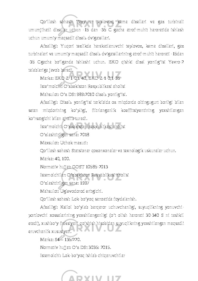 Qo’llash sohasi: Tezyurar teplovoz, kema dizellari va gaz turbinali umumjihatli dizellar uchun -15 dan -35 C gacha atrof-muhit haroratida ishlash uchun umumiy maqsadli dizelь dvigatellari. Afzalligi: Yuqori tezlikda harakatlanuvchi teplovoz, kema dizellari, gaz turbinalari va umumiy maqsadli dizelь dvigatellarining atrof-muhit harorati -15dan -35 Cgacha bo’lganda ishlashi uchun. EKO qishki dizel yonilg’isi Yevro-2 talablariga javob beradi. Marka: EKO-Z-1-0,1-40, EKO-Z-1-0,1-35 Iste’molchi: O’zbekiston Respublikasi aholisi Mahsulot: O’z DSt 989:2010 dizelь yonilg’isi. Afzalligi: Dizelь yonilg’isi tarkibida oz miqdorda oltingugurt borligi bilan setan miqdorining ko’pligi, filtrlanganlik koeffitsiyentining yaxshilangan ko’rsatgichi bilan ajralib turadi. Iste’molchi: O’zbekiston Respublikasi aholisi O’zlashtirilgan sana: 2018 Maxsulot: Uchok mazuti: Qo’llash sohasi: Statsionar qozonxonalar va texnologik uskunalar uchun. Marka: 40, 100. Normativ hujjat: GOST 10585-2013 Istemolchilar: O’zbekiston Respublikasi aholisi O’zlashtirilgan sana: 1997 Mahsulot: Uglevodorod eritgichi. Qo’llash sohasi: Lok-bo’yoq sanoatida foydalanish. Afzalligi: Ksilol bo’ylab barqaror uchuvchanligi, suyuqlikning yonuvchi- portlovchi xossalarining yaxshilanganligi (o’t olish harorati 30-340 S ni tashkil etadi), xushbo’y fraksiyani qo’shish hisobidan suyuqlikning yaxshilangan maqsadli eruvchanlik xususiyati. Marka: S4 – 135/220. Normativ hujjat: O’z DSt 3035: 2015. Istemolchi: Lok-bo’yoq ishlab chiqaruvchilar 