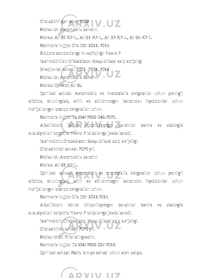 O’zlashtirilgan sana: 2008 Mahsulot: Avtomobilь benzini. Marka: AI-80-K2-L, AI-91-K2-L, AI-92-K2-L, AI-95-K2-L Normativ hujjat: O’z DSt 3031: 2015 Xalqaro standartlarga muvofiqligi: Yevro 2 Iste’molchilar: O’zbekiston Respublikasi xalq xo’jaligi Rivojlanish sanasi: 2003 -2004, 2014 Mahsulot: Avtomobilь benzini. Marka: QuWatt AI-95. Qo’llash sohasi: Avtomobilь va mototsiklik dvigatellar uchun yonilg’i sifatida, shuningdek, etilli va etillanmagan benzindan foydalanish uchun mo’ljallangan boshqa dvigatellar uchun. Normativ hujjat: Ts 16472899-043:2020. Afzalliklari: Ishlab chiqarilayotgan benzinlar texnik va ekologik xususiyatlari bo’yicha Yevro-2 talablariga javob beradi. Iste’molchi: O’zbekiston Respublikasi xalq xo’jaligi. O’zlashtirish sanasi: 2020 yil. Mahsulot: Avtomobilь benzini. Marka: AI-98-K2-L. Qo’llash sohasi: Avtomobil va mototsiklik dvigatellar uchun yonilg’i sifatida, shuningdek, etilli va etillanmagan benzindan foydalanish uchun mo’ljallangan boshqa dvigatellar uchun. Normativ hujjat: O’z DSt 3031:2015 Afzalliklari: Ishlab chiqarilayotgan benzinlar texnik va ekologik xususiyatlari bo’yicha Yevro-2 talablariga javob beradi. Iste’molchi: O’zbekiston Respublikasi xalq xo’jaligi. O’zlashtirish sanasi: 2021 yil. Mahsulotlar: Pirolizli gazolin. Normativ hujjat: Ts 16472899-037:2016. Qo’llash sohasi: Neftь-kimyo sohasi uchun xom ashyo. 