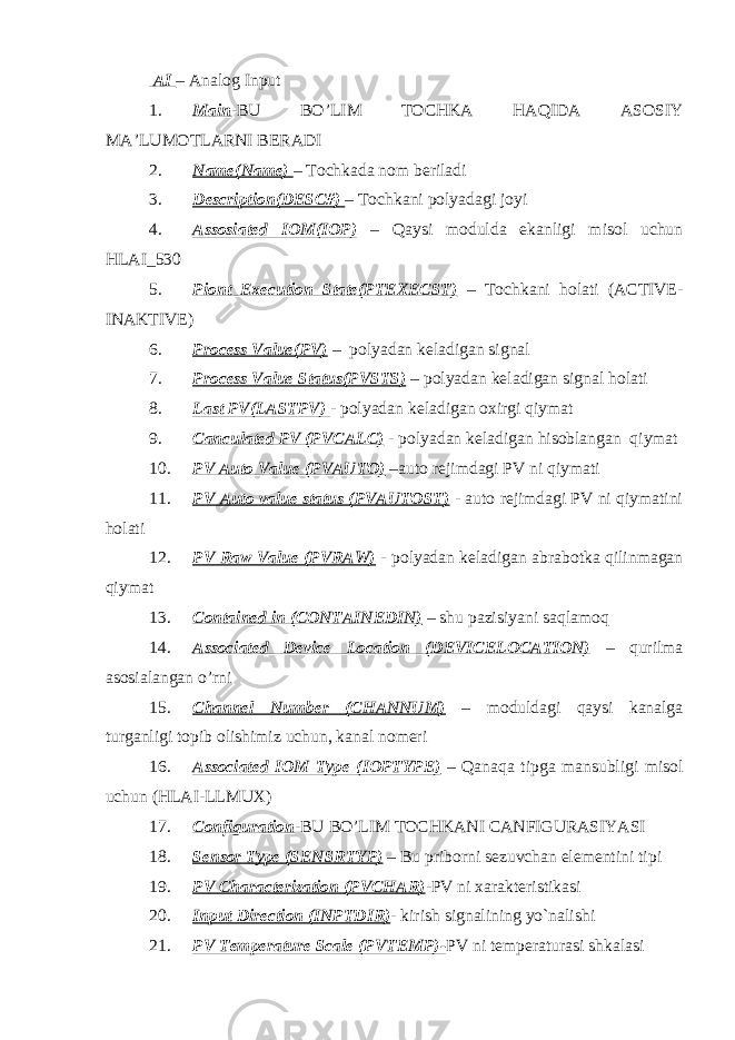  AI – Analog Input 1. Main -BU BO’LIM TOCHKA HAQIDA ASOSIY MA’LUMOTLARNI BERADI 2. Name(Name) – Tochkada nom beriladi 3. Description(DESC#) – Tochkani polyadagi joyi 4. Assosiated IOM(IOP) – Qaysi modulda ekanligi misol uchun HLAI_530 5. Piont Execution State(PTEXECST) – Tochkani holati (ACTIVE- INAKTIVE) 6. Process Value(PV) – polyadan keladigan signal 7. Process Value Status(PVSTS) – polyadan keladigan signal holati 8. Last PV(LASTPV) - polyadan keladigan oxirgi qiymat 9. Canculated PV (PVCALC) - polyadan keladigan hisoblangan qiymat 10. PV Auto Value (PVAUTO) –auto rejimdagi PV ni qiymati 11. PV Auto value status (PVAUTOST) - auto rejimdagi PV ni qiymatini holati 12. PV Raw Value (PVRAW) - polyadan keladigan abrabotka qilinmagan qiymat 13. Contained in (CONTAINEDIN) – shu pazisiyani saqlamoq 14. Associated Device Location (DEVICELOCATION) – qurilma asosialangan o’rni 15. Channel Number (CHANNUM) – moduldagi qaysi kanalga turganligi topib olishimiz uchun, kanal nomeri 16. Associated IOM Type (IOPTYPE) – Qanaqa tipga mansubligi misol uchun (HLAI-LLMUX) 17. Configuration -BU BO’LIM TOCHKANI CANFIGURASIYASI 18. Sensor Type (SENSRTYP) – Bu priborni sezuvchan elementini tipi 19. PV Characterization (PVCHAR) -PV ni xarakteristikasi 20. Input Direction (INPTDIR) - kirish signalining yo`nalishi 21. PV Temperature Scale (PVTEMP)- PV ni temperaturasi shkalasi 