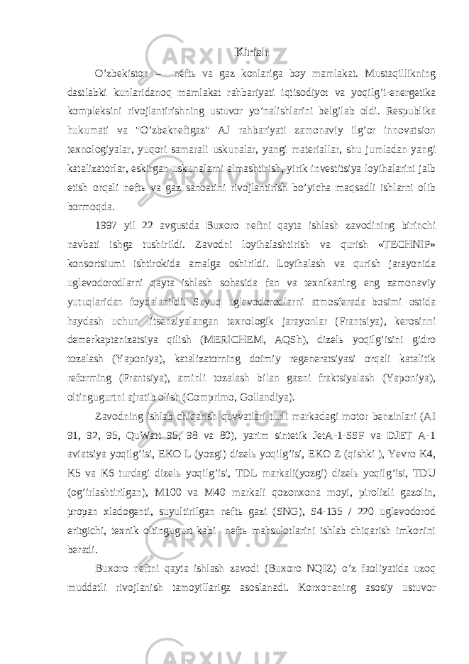 Kirish O’zbekiston – neftь va gaz konlariga boy mamlakat. Mustaqillikning dastlabki kunlaridanoq mamlakat rahbariyati iqtisodiyot va yoqilg’i-energetika kompleksini rivojlantirishning ustuvor yo’nalishlarini belgilab oldi. Respublika hukumati va &#34;O’zbekneftgaz&#34; AJ rahbariyati zamonaviy ilg’or innovatsion texnologiyalar, yuqori samarali uskunalar, yangi materiallar, shu jumladan yangi katalizatorlar, eskirgan uskunalarni almashtirish, yirik investitsiya loyihalarini jalb etish orqali neftь va gaz sanoatini rivojlantirish bo’yicha maqsadli ishlarni olib bormoqda. 1997 yil 22 avgustda Buxoro neftni qayta ishlash zavodining birinchi navbati ishga tushirildi. Zavodni loyihalashtirish va qurish «TECHNIP» konsortsiumi ishtirokida amalga oshirildi. Loyihalash va qurish jarayonida uglevodorodlarni qayta ishlash sohasida fan va texnikaning eng zamonaviy yutuqlaridan foydalanildi. Suyuq uglevodorodlarni atmosferada bosimi ostida haydash uchun litsenziyalangan texnologik jarayonlar (Frantsiya), kerosinni demerkaptanizatsiya qilish (MERICHEM, AQSh), dizelь yoqilg’isini gidro tozalash (Yaponiya), katalizatorning doimiy regeneratsiyasi orqali katalitik reforming (Frantsiya), aminli tozalash bilan gazni fraktsiyalash (Yaponiya), oltingugurtni ajratib olish (Comprimo, Gollandiya). Zavodning ishlab chiqarish quvvatlari turli markadagi motor benzinlari (AI 91, 92, 95, QuWatt 95, 98 va 80), yarim sintetik JetA-1-SSF va DJET A-1 aviatsiya yoqilg’isi, EKO L (yozgi) dizelь yoqilg’isi, EKO Z (qishki ), Yevro K4, K5 va K6 turdagi dizelь yoqilg’isi, TDL markali(yozgi) dizelь yoqilg’isi, TDU (og’irlashtirilgan), M100 va M40 markali qozonxona moyi, pirolizli gazolin, propan xladogenti, suyultirilgan neftь gazi (SNG), S4-135 / 220 uglevodorod eritgichi, texnik oltingugurt kabi neftь mahsulotlarini ishlab chiqarish imkonini beradi. Buxoro neftni qayta ishlash zavodi (Buxoro NQIZ) o’z faoliyatida uzoq muddatli rivojlanish tamoyillariga asoslanadi. Korxonaning asosiy ustuvor 