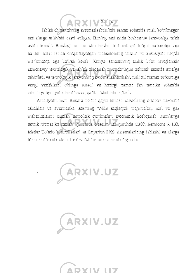 Xulosa Ishlab chiqarishning avtomatlashtirilishi sanoat soh a sida misli ko’rilmagan natijalarga erishishi qayd etilgan . Buning natijasida boshqaruv jarayoniga talab oshib boradi. Bundagi muhim shartlaridan biri nafaqat to’g’ri axborotga ega bo’lish balki ishlab chiqarilayotgan mahsulotning tarkibi va xususiyati haqida ma’lumotga ega bo’lish kerak. Kimyo sanoatining tezlik bilan rivojlanishi zamonaviy texnologik va ishlab chiqarish unumdorligini oshirish asosida amalga oshiriladi va texnologik jarayonning avtomatlashtirilishi, turli xil xizmat turkumiga yangi vazifalarni oldinga suradi va hozirgi zamon fan texnika sohasida erishilayotgan yutuqlarni tezroq qo’llanishni talab qiladi. Amaliyotni men Buxoro neftni qayta ishlash zavodining o’lchov nazoratri asboblari va avtomatika tsexining “AKS saqlagich majmualari, neft va gaz mahsulotlarini uzatish texnoloik qurilmalari avtomatik boshqarish tizimlariga texnik xizmat ko’rsatish” guruhida o’tadim. Bu guruhda C300, Remicont R-130, Metler Toledo kontrollerlari va Experion PKS sistemalarining ishlashi va ularga birlamchi texnik xizmat ko’rsatish tushunchalarini o’rgandim . 