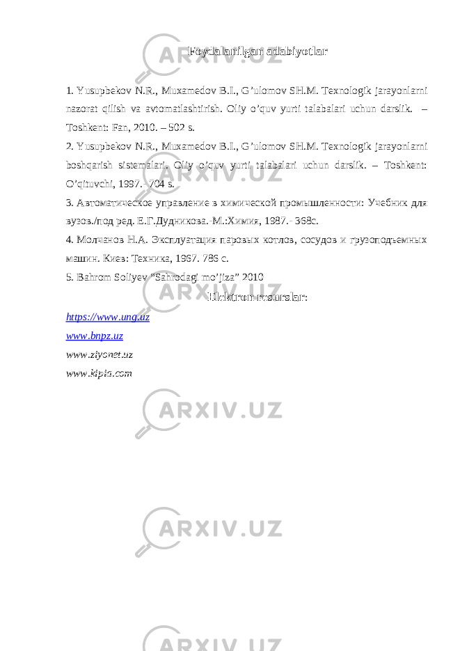 Foydalanilgan adabiyotlar 1. Y u supbekov N.R., Muxamedov B.I., G’ulomov SH.M. Texnologik jarayonlarni nazorat qilish va avtomatlashtirish. Oliy o’quv yurti talabalari uchun darslik. – Toshkent: Fan, 2010. – 502 s. 2. Yusupbekov N.R., Muxamedov B.I., G’ulomov SH.M. Texnologik jarayonlarni boshqarish sistemalari. Oliy o’quv yurti talabalari uchun darslik. – Toshkent: O’qituvchi, 1997.- 704 s. 3. Автоматическое управление в химической промышленности: Учебник для вузов./под ред. Е.Г.Дудникова.-М.:Химия, 1987.- 368с. 4. Молчанов Н.А. Эксплуатация паровых котлов, сосудов и грузоподъемных машин. Киев: Техника, 1967. 786 с. 5. Bahrom Soliyev “Sahrodagi mo’jiza” 2010 Elektron resurslar : https://www.ung.uz www.bnpz.uz www.ziyonet.uz www.kipia.com 