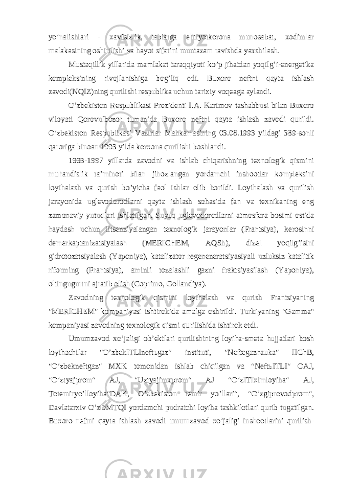 yo’nalishlari - xavfsizlik, tabiatga ehtiyotkorona munosabat, xodimlar malakasining oshirilishi va hayot sifatini muntazam ravishda yaxshilash. Mustaqillik yillarida mamlakat taraqqiyoti ko’p jihatdan yoqilg’i-energetika kompleksining rivojlanishiga bog’liq edi. Buxoro neftni qayta ishlash zavodi(NQIZ)ning qurilishi respublika uchun tarixiy voqeaga aylandi. O’zbekiston Respublikasi Prezidenti I.A. Karimov tashabbusi bilan Buxoro viloyati Qorovulbozor tumanida Buxoro neftni qayta ishlash zavodi qurildi. O’zbekiston Respublikasi Vazirlar Mahkamasining 03.08.1993 yildagi 389-sonli qaroriga binoan 1993 yilda korxona qurilishi boshlandi. 1993-1997 yillarda zavodni va ishlab chiqarishning texnologik qismini muhandislik ta’minoti bilan jihozlangan yordamchi inshootlar kompleksini loyihalash va qurish bo’yicha faol ishlar olib borildi. Loyihalash va qurilish jarayonida uglevodorodlarni qayta ishlash sohasida fan va texnikaning eng zamonaviy yutuqlari ishlatilgan. Suyuq uglevodorodlarni atmosfera bosimi ostida haydash uchun litsenziyalangan texnologik jarayonlar (Frantsiya), kerosinni demerkaptanizatsiyalash (MERICHEM, AQSh), dizel yoqilg’isini gidrotozatsiyalash (Yaponiya), katalizator regeneneratsiyasiyali uzluksiz katalitik riforming (Frantsiya), aminli tozalashli gazni fraktsiyasilash (Yaponiya), oltingugurtni ajratib olish (Coprimo, Gollandiya). Zavodning texnologik qismini loyihalash va qurish Frantsiyaning &#34;MERICHEM&#34; kompaniyasi ishtirokida amalga oshirildi. Turkiyaning &#34;Gamma&#34; kompaniyasi zavodning texnologik qismi qurilishida ishtirok etdi. Umumzavod xo’jaligi ob’ektlari qurilishining loyiha-smeta hujjatlari bosh loyihachilar &#34;O’zbekITLIneftьgaz&#34; instituti, &#34;Neftegaznauka&#34; IIChB, &#34;O’zbekneftgaz&#34; MXK tomonidan ishlab chiqilgan va &#34;NeftьITLI&#34; OAJ, &#34;O’ztyajprom&#34; AJ, &#34;Uztyajimxprom&#34; AJ &#34;O’zITIximloyiha&#34; AJ, Totemiryo’lloyiha&#34;DAK, O’zbekiston temir yo’llari&#34;, &#34;O’zgiprovodprom&#34;, Davlatarxiv O’zDMTQI yordamchi pudratchi loyiha tashkilotlari qurib tugatilgan. Buxoro neftni qayta ishlash zavodi umumzavod xo’jaligi inshootlarini qurilish- 