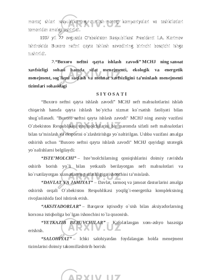 montaj shlari respublikaning qurilish-montaj kompaniyalari va tashkilotlari tomonidan amalga oshirildi. 1997 yil 22 avgustda O’zbekiston Respublikasi Prezidenti I.A. Karimov ishtirokida Buxoro neftni qayta ishlash zavodining birinchi bosqichi ishga tushirildi. 2. “Buxoro neftni qayta ishlash zavodi”   MCHJ ning   sanoat xavfsizligi sohasi hamda sifat menejmenti, ekologik va energetik menejment,   sog`liqni saqlash va mehnat xavfsizligini ta’minlash menejmenti tizimlari sohasidagi S I Y O S A T I   “Buxoro neftni qayta ishlash zavodi” MCHJ neft mahsulotlarini ishlab chiqarish hamda qayta ishlash bo`yicha xizmat ko`rsatish faoliyati bilan shug`ullanadi. &#34;Buxoro neftni qayta ishlash zavodi&#34; MCHJ ning asosiy vazifasi O`zbekiston Respublikasi iste’molchilarini bir maromda sifatli neft mahsulotlari bilan ta’minlash va eksportni o`zlashtirishga yo`naltirilgan. Ushbu vazifani amalga oshirish uchun &#34;Buxoro neftni qayta ishlash zavodi&#34; MCHJ quyidagi strategik yo`nalishlarni belgilaydi:     “ISTE’MOLCHI”   – Iste’molchilarning qoniqishlarini doimiy ravishda oshirib borish yo`li bilan yetkazib berilayotgan neft mahsulotlari va ko`rsatilayotgan xizmatlarning sifatliligiga ishonchini ta’minlash.   “DAVLAT VA JAMIYAT”   – Davlat, tarmoq va jamoat dasturlarini amalga oshirish orqali O`zbekiston Respublikasi yoqilg`i-energetika kompleksining rivojlanishida faol ishtirok etish.   “AKSIYADORLAR”   – Barqaror iqtisodiy o`sish bilan aksiyadorlarning korxona istiqboliga bo`lgan ishonchini to`la qozonish.     “YETKAZIB BERUVCHILAR”   – Kafolatlangan xom-ashyo bazasiga erishish.   “SALOHIYAT”   – Ichki salohiyatdan foydalangan holda menejment tizimlarini doimiy takomillashtirib borish: 