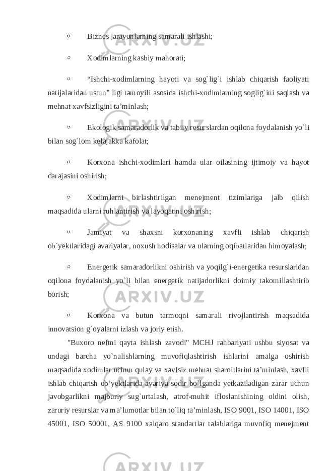  Biznes jarayonlarning samarali ishlashi;    Xodimlarning kasbiy mahorati;    “Ishchi-xodimlarning hayoti va sog`lig`i ishlab chiqarish faoliyati natijalaridan ustun” ligi tamoyili asosida ishchi-xodimlarning soglig`ini saqlash va mehnat xavfsizligini ta’minlash;    Ekologik samaradorlik va tabiiy resurslardan oqilona foydalanish yo`li bilan sog`lom kelajakka kafolat;    Korxona ishchi-xodimlari hamda ular oilasining ijtimoiy va hayot darajasini oshirish;    Xodimlarni birlashtirilgan menejment tizimlariga jalb qilish maqsadida ularni ruhlantirish va layoqatini oshirish;    Jamiyat va shaxsni korxonaning xavfli ishlab chiqarish ob`yektlaridagi avariyalar, noxush hodisalar va ularning oqibatlaridan himoyalash;    Energetik samaradorlikni oshirish va yoqilg`i-energetika resurslaridan oqilona foydalanish yo`li bilan energetik natijadorlikni doimiy takomillashtirib borish;    Korxona va butun tarmoqni samarali rivojlantirish maqsadida innovatsion g`oyalarni izlash va joriy etish.   &#34;Buxoro neftni qayta ishlash zavodi&#34; MCHJ rahbariyati ushbu siyosat va undagi barcha yo`nalishlarning muvofiqlashtirish ishlarini amalga oshirish maqsadida xodimlar uchun qulay va xavfsiz mehnat sharoitlarini ta’minlash, xavfli ishlab chiqarish ob’yektlarida avariya sodir bo`lganda yetkaziladigan zarar uchun javobgarlikni majburiy sug`urtalash, atrof-muhit ifloslanishining oldini olish, zaruriy resurslar va ma’lumotlar bilan to`liq ta’minlash, ISO 9001, ISO 14001, ISO 45001, ISO 50001, AS 9100 xalqaro standartlar talablariga muvofiq menejment 