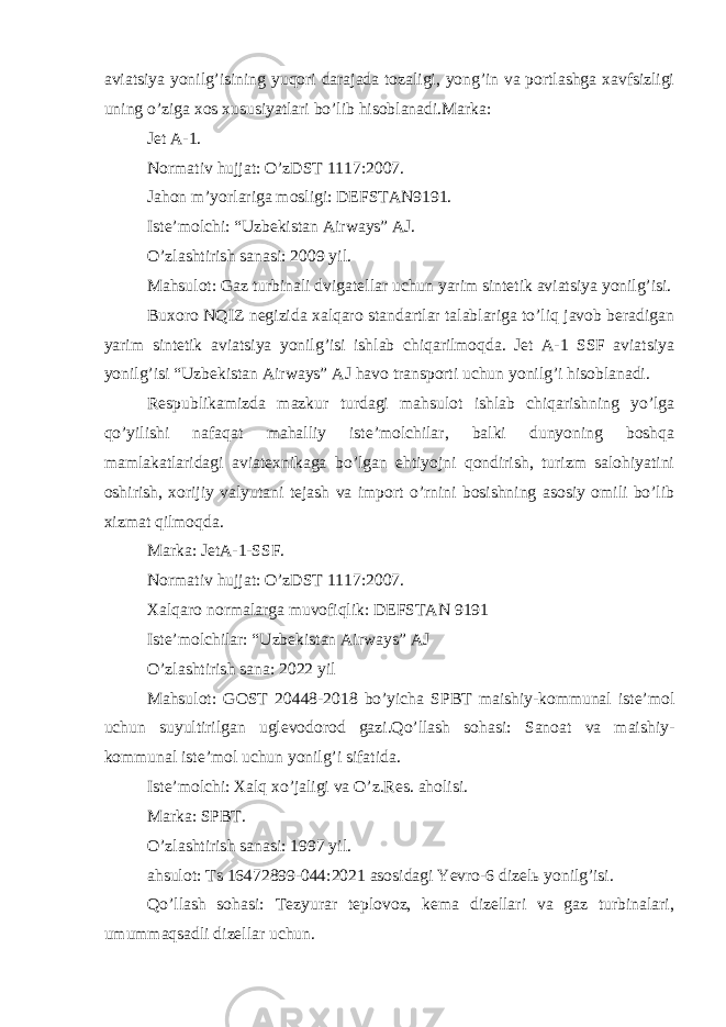 aviatsiya yonilg’isining yuqori darajada tozaligi, yong’in va portlashga xavfsizligi uning o’ziga xos xususiyatlari bo’lib hisoblanadi.Marka: Jet A-1. Normativ hujjat: O’zDST 1117:2007. Jahon m’yorlariga mosligi: DEFSTAN9191. Iste’molchi: “Uzbekistan Airways” AJ. O’zlashtirish sanasi: 2009 yil. Mahsulot: Gaz turbinali dvigatellar uchun yarim sintetik aviatsiya yonilg’isi. Buxoro NQIZ negizida xalqaro standartlar talablariga to’liq javob beradigan yarim sintetik aviatsiya yonilg’isi ishlab chiqarilmoqda. Jet A-1 SSF aviatsiya yonilg’isi “Uzbekistan Airways” AJ havo transporti uchun yonilg’i hisoblanadi. Respublikamizda mazkur turdagi mahsulot ishlab chiqarishning yo’lga qo’yilishi nafaqat mahalliy iste’molchilar, balki dunyoning boshqa mamlakatlaridagi aviatexnikaga bo’lgan ehtiyojni qondirish, turizm salohiyatini oshirish, xorijiy valyutani tejash va import o’rnini bosishning asosiy omili bo’lib xizmat qilmoqda. Marka: JetA-1-SSF. Normativ hujjat: O’zDST 1117:2007. Xalqaro normalarga muvofiqlik: DEFSTAN 9191 Iste’molchilar: “Uzbekistan Airways” AJ O’zlashtirish sana: 2022 yil Mahsulot: GOST 20448-2018 bo’yicha SPBT maishiy-kommunal iste’mol uchun suyultirilgan uglevodorod gazi.Qo’llash sohasi: Sanoat va maishiy- kommunal iste’mol uchun yonilg’i sifatida. Iste’molchi: Xalq xo’jaligi va O’z.Res. aholisi. Marka: SPBT. O’zlashtirish sanasi: 1997 yil. ahsulot: Ts 16472899-044:2021 asosidagi Yevro-6 dizelь yonilg’isi. Qo’llash sohasi: Tezyurar teplovoz, kema dizellari va gaz turbinalari, umummaqsadli dizellar uchun. 