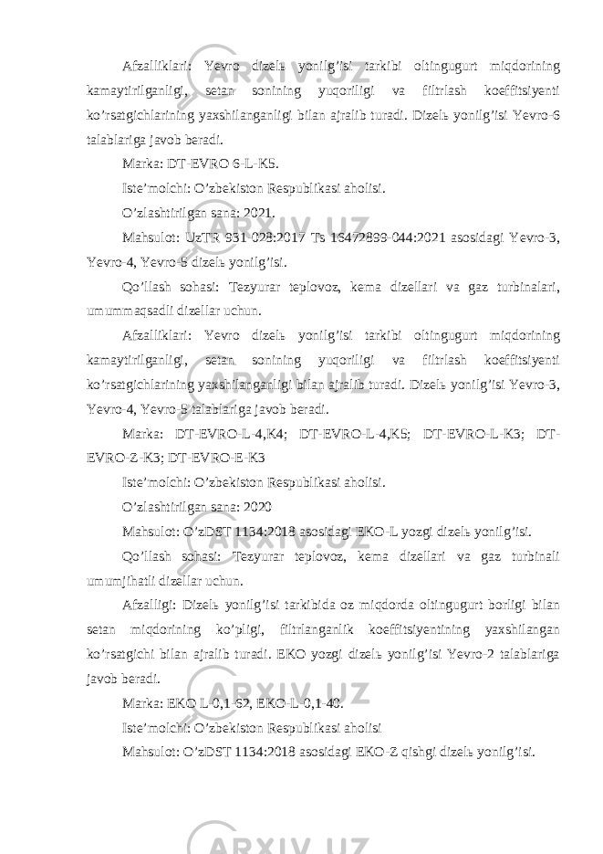 Afzalliklari: Yevro dizelь yonilg’isi tarkibi oltingugurt miqdorining kamaytirilganligi, setan sonining yuqoriligi va filtrlash koeffitsiyenti ko’rsatgichlarining yaxshilanganligi bilan ajralib turadi. Dizelь yonilg’isi Yevro-6 talablariga javob beradi. Marka: DT-EVRO 6-L-K5. Iste’molchi: O’zbekiston Respublikasi aholisi. O’zlashtirilgan sana: 2021. Mahsulot: UzTR 931-028:2017 Ts 16472899-044:2021 asosidagi Yevro-3, Yevro-4, Yevro-5 dizelь yonilg’isi. Qo’llash sohasi: Tezyurar teplovoz, kema dizellari va gaz turbinalari, umummaqsadli dizellar uchun. Afzalliklari: Yevro dizelь yonilg’isi tarkibi oltingugurt miqdorining kamaytirilganligi, setan sonining yuqoriligi va filtrlash koeffitsiyenti ko’rsatgichlarining yaxshilanganligi bilan ajralib turadi. Dizelь yonilg’isi Yevro-3, Yevro-4, Yevro-5 talablariga javob beradi. Marka: DT-EVRO-L-4,K4; DT-EVRO-L-4,K5; DT-EVRO-L-K3; DT- EVRO-Z-K3; DT-EVRO-E-K3 Iste’molchi: O’zbekiston Respublikasi aholisi. O’zlashtirilgan sana: 2020 Mahsulot: O’zDST 1134:2018 asosidagi EKO-L yozgi dizelь yonilg’isi. Qo’llash sohasi: Tezyurar teplovoz, kema dizellari va gaz turbinali umumjihatli dizellar uchun. Afzalligi: Dizelь yonilg’isi tarkibida oz miqdorda oltingugurt borligi bilan setan miqdorining ko’pligi, filtrlanganlik koeffitsiyentining yaxshilangan ko’rsatgichi bilan ajralib turadi. EKO yozgi dizelь yonilg’isi Yevro-2 talablariga javob beradi. Marka: EKO L-0,1-62, EKO-L-0,1-40. Iste’molchi: O’zbekiston Respublikasi aholisi Mahsulot: O’zDST 1134:2018 asosidagi EKO-Z qishgi dizelь yonilg’isi. 