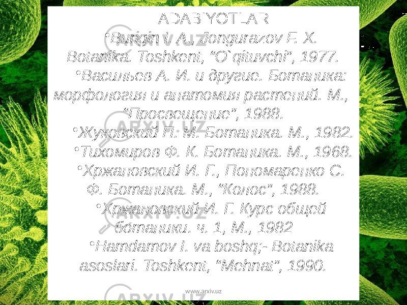 ADABIYOTLAR • Burigin I. A., Jongurazov F. X. Botanika. Toshkent, “O`qituvchi”, 1977. • Васильев А. И. и другие. Ботаника: морфология и анатомия растений. М., “Просвещение”, 1988. • Жуковский П. М. Ботаника. М., 1982. • Тихомиров Ф. К. Ботаника. М., 1968. • Хржановский И. Г., Пономаренко С. Ф. Ботаника. М., “Колос”, 1988. • Хржановский И. Г. Курс общей ботаники. ч. 1, М., 1982 • Hamdamov I. va boshq;- Botanika asoslari. Toshkent, “Mehnat”, 1990. www.arxiv.uz 