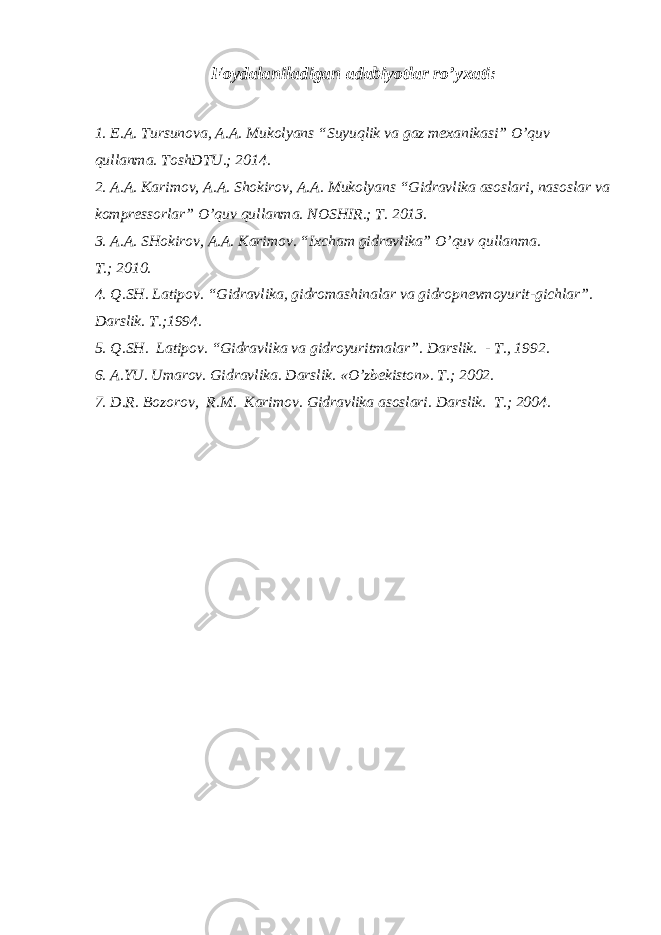 Foydalaniladigan adabiyotlar ro’yxati : 1. E.A. Tursunova, A.A. Mukolyans “Suyuqlik va gaz mexanikasi” O’quv qullanma. ToshDTU.; 2014. 2. A.A. Karimov, A.A. Shokirov, A.A. Mukolyans “Gidravlika asoslari, nasoslar va kompressorlar” O’quv qullanma. NOSHIR.; T. 2013. 3. A.A. SHokirov, A.A. Karimov. “Ixcham gidravlika” O’quv qullanma. T. ; 2010. 4. Q.SH. Latipov . “ Gidravlika, gidromashinalar va gidropnevmoyurit - gichlar ” . Darslik. T. ; 1994. 5. Q.SH. Latipov. “Gidravlika va gidroyuritmalar”. D arslik. - T., 1992 . 6. A.YU. Umarov . Gidravlika. Darslik. « O’ zbekiston». T. ; 2002. 7. D.R. Bozorov , R.M. Karimov . Gidravlika asoslari. Darslik. T. ; 2004. 
