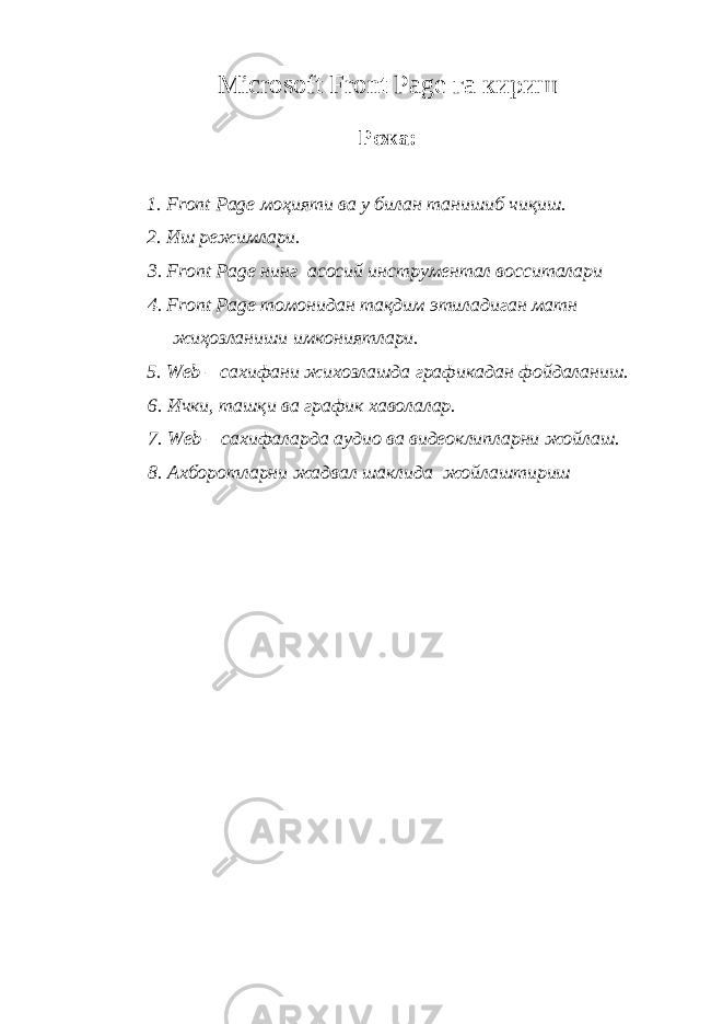 Microsoft Front Page га кириш Режа: 1. Front Page моҳияти ва у билан танишиб чиқиш. 2. Иш режимлари. 3. Fr о nt Page нинг асосий инструментал восситалари 4. Fr о nt Page томонидан тақдим этиладиган матн жиҳозланиши имкониятлари. 5. Web – сахифани жихозлашда графикадан фойдаланиш. 6. Ички, ташқи ва график хаволалар. 7. Web – сахифаларда аудио ва видеоклипларни жойлаш. 8. Ахборотларни жадвал шаклида жойлаштириш 