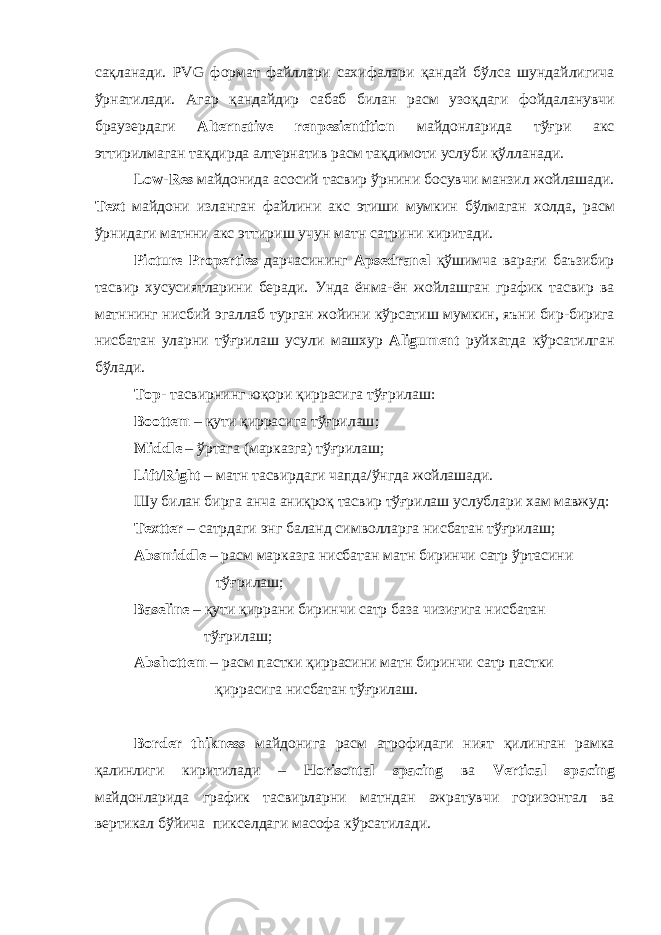 сақланади . PVG формат файллари сахифалари қандай бўлса шундайлигича ўрнатилади . Агар қандайдир сабаб билан расм узоқдаги фойдаланувчи браузердаги Alternative renpesientftion майдонларида тўғри акс эттирилмаган тақдирда алтернатив расм тақдимоти услуби қўлланади . Low-Res майдонида асосий тасвир ўрнини босувчи манзил жойлашади . Text майдони изланган файлини акс этиши мумкин бўлмаган холда , расм ўрнидаги матнни акс эттириш учун матн сатрини киритади . Picture Properties дарчасининг Apsedranel қўшимча варағи баъзибир тасвир хусусиятларини беради . Унда ёнма - ён жойлашган график тасвир ва матннинг нисбий эгаллаб турган жойини кўрсатиш мумкин , яъни бир - бирига нисбатан уларни тўғрилаш усули машхур Aligument руйхатда кўрсатилган бўлади . Top - тасвирнинг юқори қиррасига тўғрилаш : Boottem – қути қиррасига тўғрилаш ; Middle – ўртага ( марказга ) тўғрилаш ; Lift / Right – матн тасвирдаги чапда / ўнгда жойлашади . Шу билан бирга анча аниқроқ тасвир тўғрилаш услублари хам мавжуд : Textter – сатрдаги энг баланд символларга нисбатан тўғрилаш ; Absmiddle – расм марказга нисбатан матн биринчи сатр ўртасини тўғрилаш ; Baseline – қути қиррани биринчи сатр база чизиғига нисбатан тўғрилаш ; Abshottem – расм пастки қиррасини матн биринчи сатр пастки қиррасига нисбатан тўғрилаш . Border thikness майдонига расм атрофидаги ният қилинган рамка қалинлиги киритилади – Horisontal spacing ва Vertical spacing майдонларида график тасвирларни матндан ажратувчи горизонтал ва вертикал бўйича пикселдаги масофа кўрсатилади . 